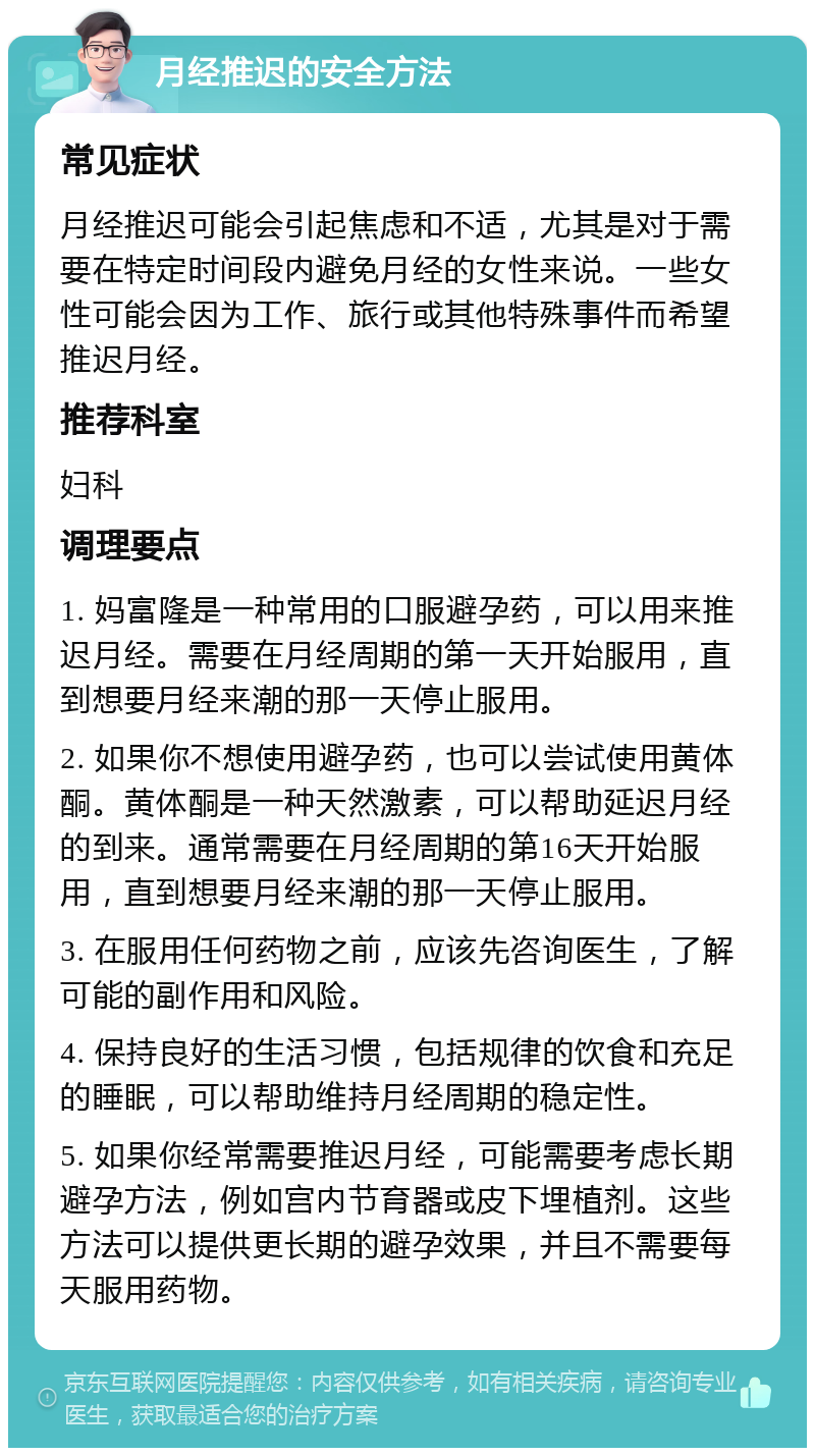 月经推迟的安全方法 常见症状 月经推迟可能会引起焦虑和不适，尤其是对于需要在特定时间段内避免月经的女性来说。一些女性可能会因为工作、旅行或其他特殊事件而希望推迟月经。 推荐科室 妇科 调理要点 1. 妈富隆是一种常用的口服避孕药，可以用来推迟月经。需要在月经周期的第一天开始服用，直到想要月经来潮的那一天停止服用。 2. 如果你不想使用避孕药，也可以尝试使用黄体酮。黄体酮是一种天然激素，可以帮助延迟月经的到来。通常需要在月经周期的第16天开始服用，直到想要月经来潮的那一天停止服用。 3. 在服用任何药物之前，应该先咨询医生，了解可能的副作用和风险。 4. 保持良好的生活习惯，包括规律的饮食和充足的睡眠，可以帮助维持月经周期的稳定性。 5. 如果你经常需要推迟月经，可能需要考虑长期避孕方法，例如宫内节育器或皮下埋植剂。这些方法可以提供更长期的避孕效果，并且不需要每天服用药物。