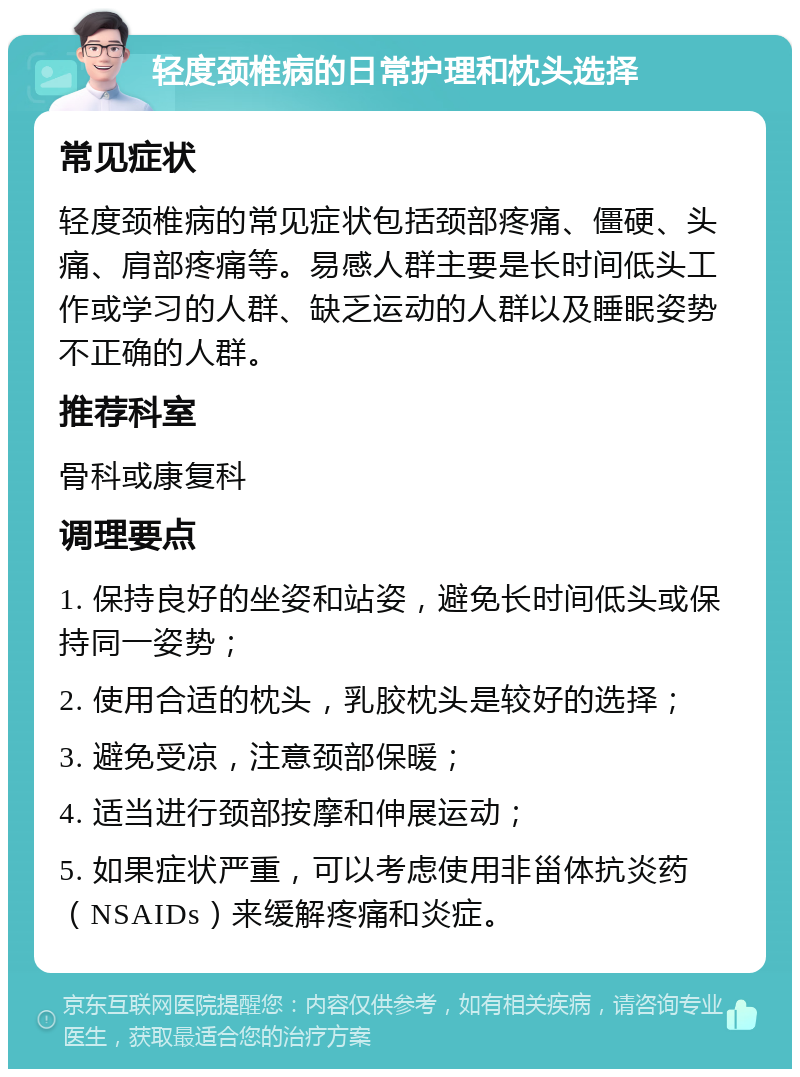 轻度颈椎病的日常护理和枕头选择 常见症状 轻度颈椎病的常见症状包括颈部疼痛、僵硬、头痛、肩部疼痛等。易感人群主要是长时间低头工作或学习的人群、缺乏运动的人群以及睡眠姿势不正确的人群。 推荐科室 骨科或康复科 调理要点 1. 保持良好的坐姿和站姿，避免长时间低头或保持同一姿势； 2. 使用合适的枕头，乳胶枕头是较好的选择； 3. 避免受凉，注意颈部保暖； 4. 适当进行颈部按摩和伸展运动； 5. 如果症状严重，可以考虑使用非甾体抗炎药（NSAIDs）来缓解疼痛和炎症。