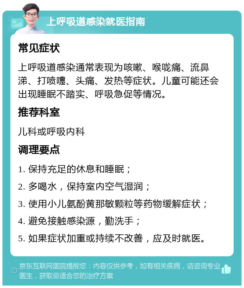 上呼吸道感染就医指南 常见症状 上呼吸道感染通常表现为咳嗽、喉咙痛、流鼻涕、打喷嚏、头痛、发热等症状。儿童可能还会出现睡眠不踏实、呼吸急促等情况。 推荐科室 儿科或呼吸内科 调理要点 1. 保持充足的休息和睡眠； 2. 多喝水，保持室内空气湿润； 3. 使用小儿氨酚黄那敏颗粒等药物缓解症状； 4. 避免接触感染源，勤洗手； 5. 如果症状加重或持续不改善，应及时就医。