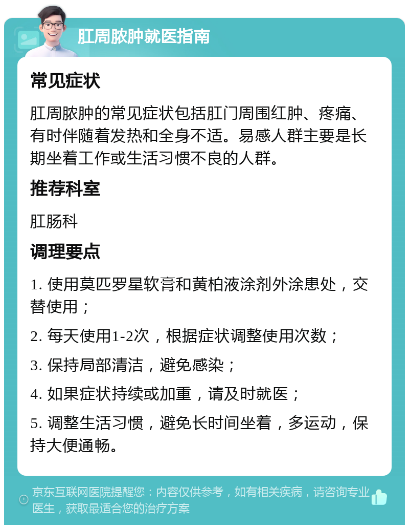 肛周脓肿就医指南 常见症状 肛周脓肿的常见症状包括肛门周围红肿、疼痛、有时伴随着发热和全身不适。易感人群主要是长期坐着工作或生活习惯不良的人群。 推荐科室 肛肠科 调理要点 1. 使用莫匹罗星软膏和黄柏液涂剂外涂患处，交替使用； 2. 每天使用1-2次，根据症状调整使用次数； 3. 保持局部清洁，避免感染； 4. 如果症状持续或加重，请及时就医； 5. 调整生活习惯，避免长时间坐着，多运动，保持大便通畅。