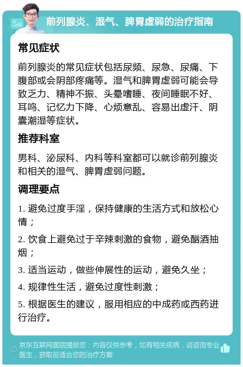 前列腺炎、湿气、脾胃虚弱的治疗指南 常见症状 前列腺炎的常见症状包括尿频、尿急、尿痛、下腹部或会阴部疼痛等。湿气和脾胃虚弱可能会导致乏力、精神不振、头晕嗜睡、夜间睡眠不好、耳鸣、记忆力下降、心烦意乱、容易出虚汗、阴囊潮湿等症状。 推荐科室 男科、泌尿科、内科等科室都可以就诊前列腺炎和相关的湿气、脾胃虚弱问题。 调理要点 1. 避免过度手淫，保持健康的生活方式和放松心情； 2. 饮食上避免过于辛辣刺激的食物，避免酗酒抽烟； 3. 适当运动，做些伸展性的运动，避免久坐； 4. 规律性生活，避免过度性刺激； 5. 根据医生的建议，服用相应的中成药或西药进行治疗。