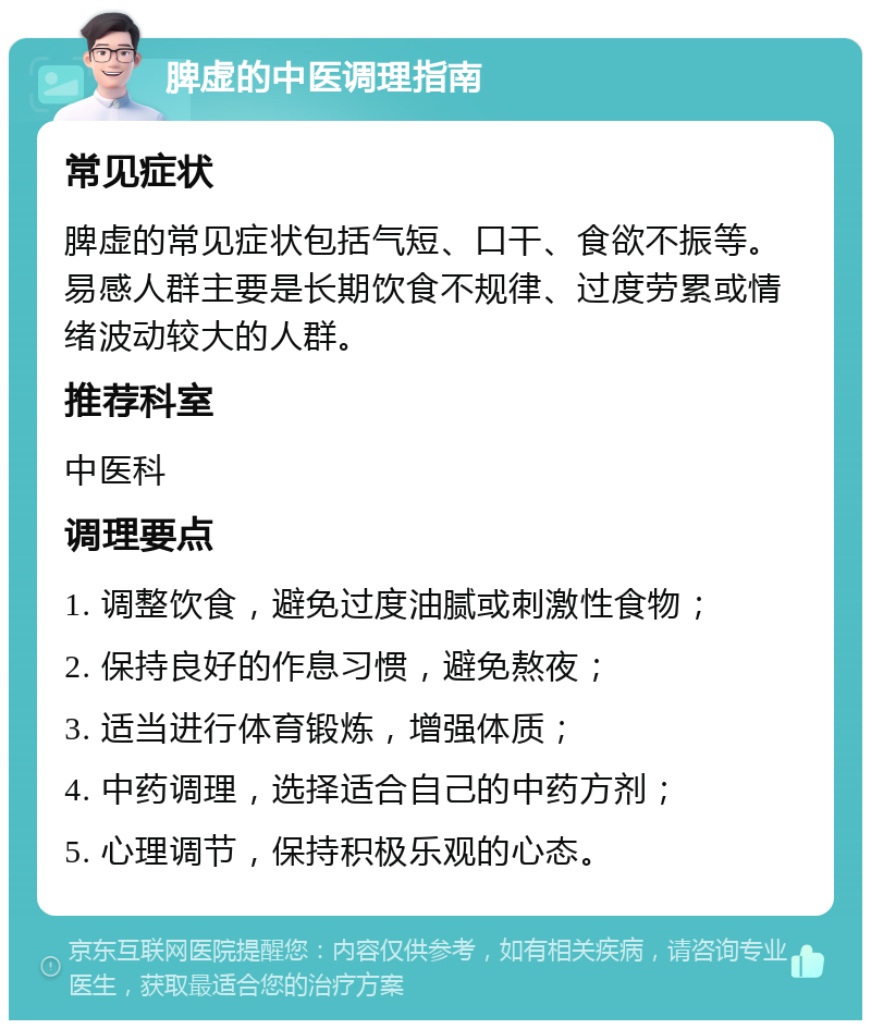 脾虚的中医调理指南 常见症状 脾虚的常见症状包括气短、口干、食欲不振等。易感人群主要是长期饮食不规律、过度劳累或情绪波动较大的人群。 推荐科室 中医科 调理要点 1. 调整饮食，避免过度油腻或刺激性食物； 2. 保持良好的作息习惯，避免熬夜； 3. 适当进行体育锻炼，增强体质； 4. 中药调理，选择适合自己的中药方剂； 5. 心理调节，保持积极乐观的心态。