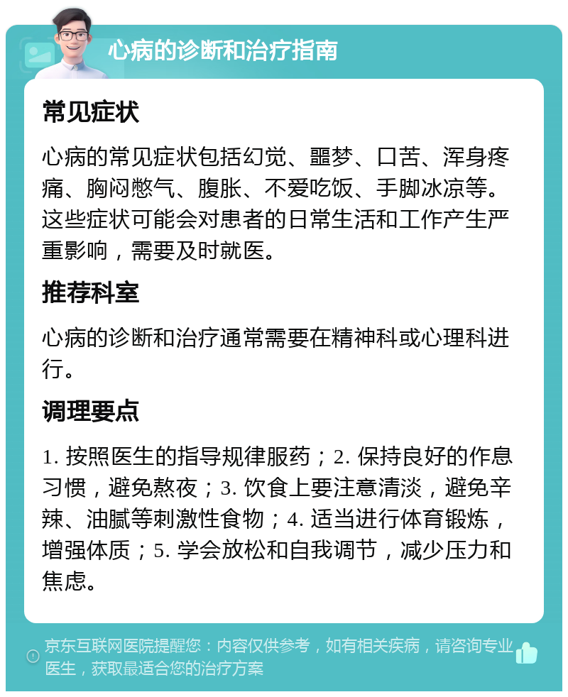 心病的诊断和治疗指南 常见症状 心病的常见症状包括幻觉、噩梦、口苦、浑身疼痛、胸闷憋气、腹胀、不爱吃饭、手脚冰凉等。这些症状可能会对患者的日常生活和工作产生严重影响，需要及时就医。 推荐科室 心病的诊断和治疗通常需要在精神科或心理科进行。 调理要点 1. 按照医生的指导规律服药；2. 保持良好的作息习惯，避免熬夜；3. 饮食上要注意清淡，避免辛辣、油腻等刺激性食物；4. 适当进行体育锻炼，增强体质；5. 学会放松和自我调节，减少压力和焦虑。