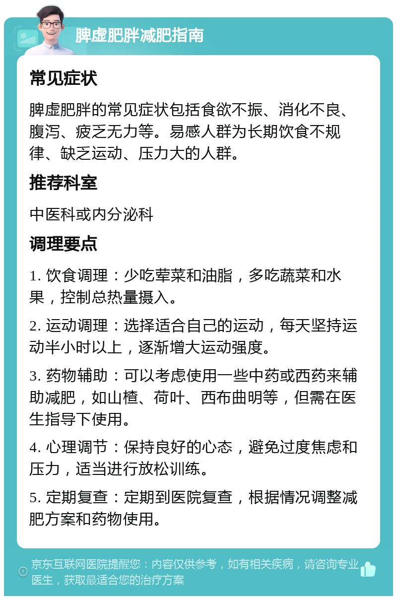 脾虚肥胖减肥指南 常见症状 脾虚肥胖的常见症状包括食欲不振、消化不良、腹泻、疲乏无力等。易感人群为长期饮食不规律、缺乏运动、压力大的人群。 推荐科室 中医科或内分泌科 调理要点 1. 饮食调理：少吃荤菜和油脂，多吃蔬菜和水果，控制总热量摄入。 2. 运动调理：选择适合自己的运动，每天坚持运动半小时以上，逐渐增大运动强度。 3. 药物辅助：可以考虑使用一些中药或西药来辅助减肥，如山楂、荷叶、西布曲明等，但需在医生指导下使用。 4. 心理调节：保持良好的心态，避免过度焦虑和压力，适当进行放松训练。 5. 定期复查：定期到医院复查，根据情况调整减肥方案和药物使用。