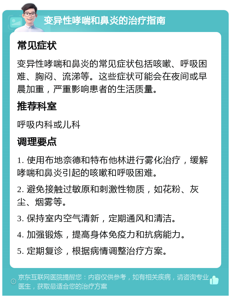 变异性哮喘和鼻炎的治疗指南 常见症状 变异性哮喘和鼻炎的常见症状包括咳嗽、呼吸困难、胸闷、流涕等。这些症状可能会在夜间或早晨加重，严重影响患者的生活质量。 推荐科室 呼吸内科或儿科 调理要点 1. 使用布地奈德和特布他林进行雾化治疗，缓解哮喘和鼻炎引起的咳嗽和呼吸困难。 2. 避免接触过敏原和刺激性物质，如花粉、灰尘、烟雾等。 3. 保持室内空气清新，定期通风和清洁。 4. 加强锻炼，提高身体免疫力和抗病能力。 5. 定期复诊，根据病情调整治疗方案。