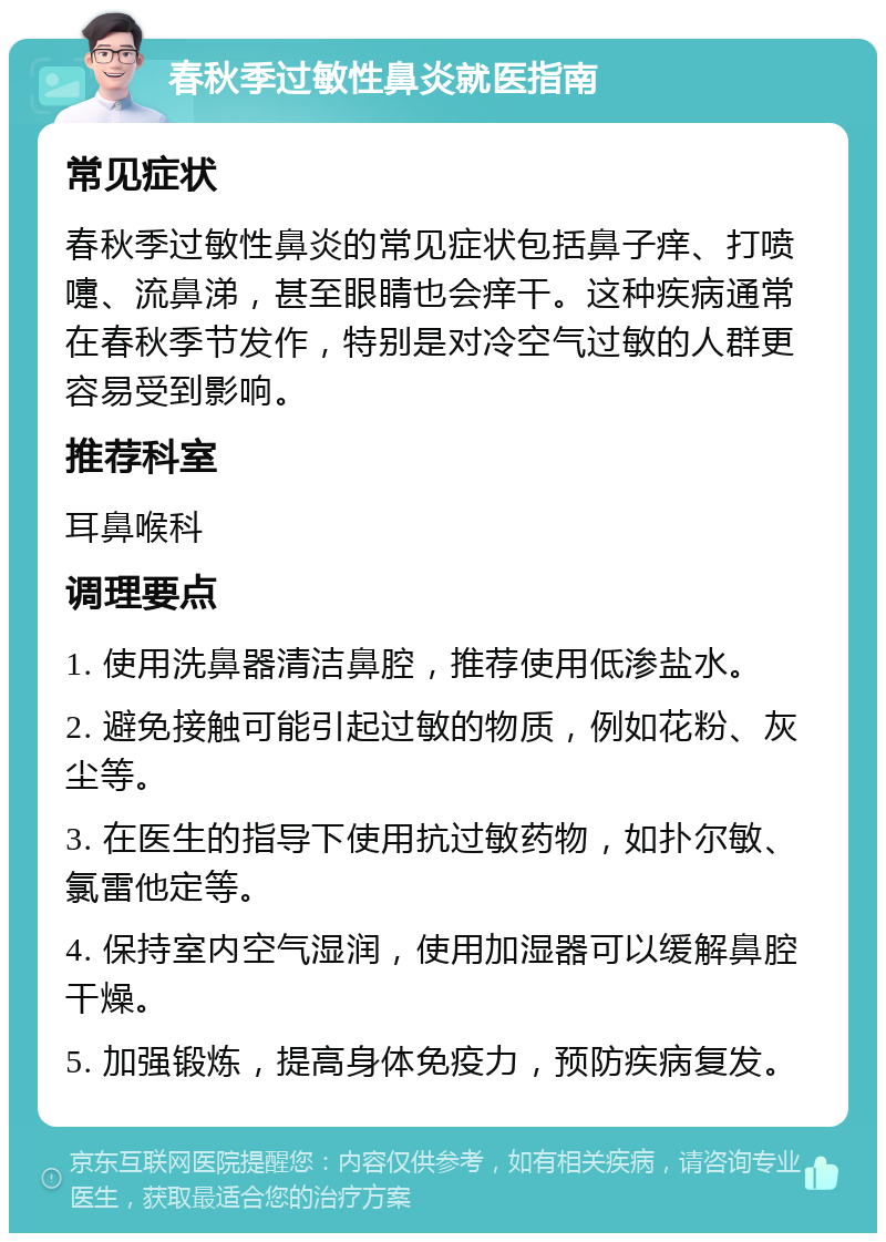 春秋季过敏性鼻炎就医指南 常见症状 春秋季过敏性鼻炎的常见症状包括鼻子痒、打喷嚏、流鼻涕，甚至眼睛也会痒干。这种疾病通常在春秋季节发作，特别是对冷空气过敏的人群更容易受到影响。 推荐科室 耳鼻喉科 调理要点 1. 使用洗鼻器清洁鼻腔，推荐使用低渗盐水。 2. 避免接触可能引起过敏的物质，例如花粉、灰尘等。 3. 在医生的指导下使用抗过敏药物，如扑尔敏、氯雷他定等。 4. 保持室内空气湿润，使用加湿器可以缓解鼻腔干燥。 5. 加强锻炼，提高身体免疫力，预防疾病复发。