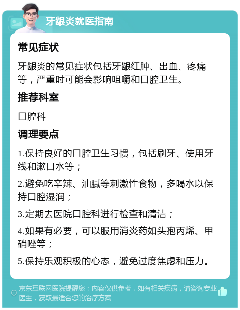 牙龈炎就医指南 常见症状 牙龈炎的常见症状包括牙龈红肿、出血、疼痛等，严重时可能会影响咀嚼和口腔卫生。 推荐科室 口腔科 调理要点 1.保持良好的口腔卫生习惯，包括刷牙、使用牙线和漱口水等； 2.避免吃辛辣、油腻等刺激性食物，多喝水以保持口腔湿润； 3.定期去医院口腔科进行检查和清洁； 4.如果有必要，可以服用消炎药如头孢丙烯、甲硝唑等； 5.保持乐观积极的心态，避免过度焦虑和压力。