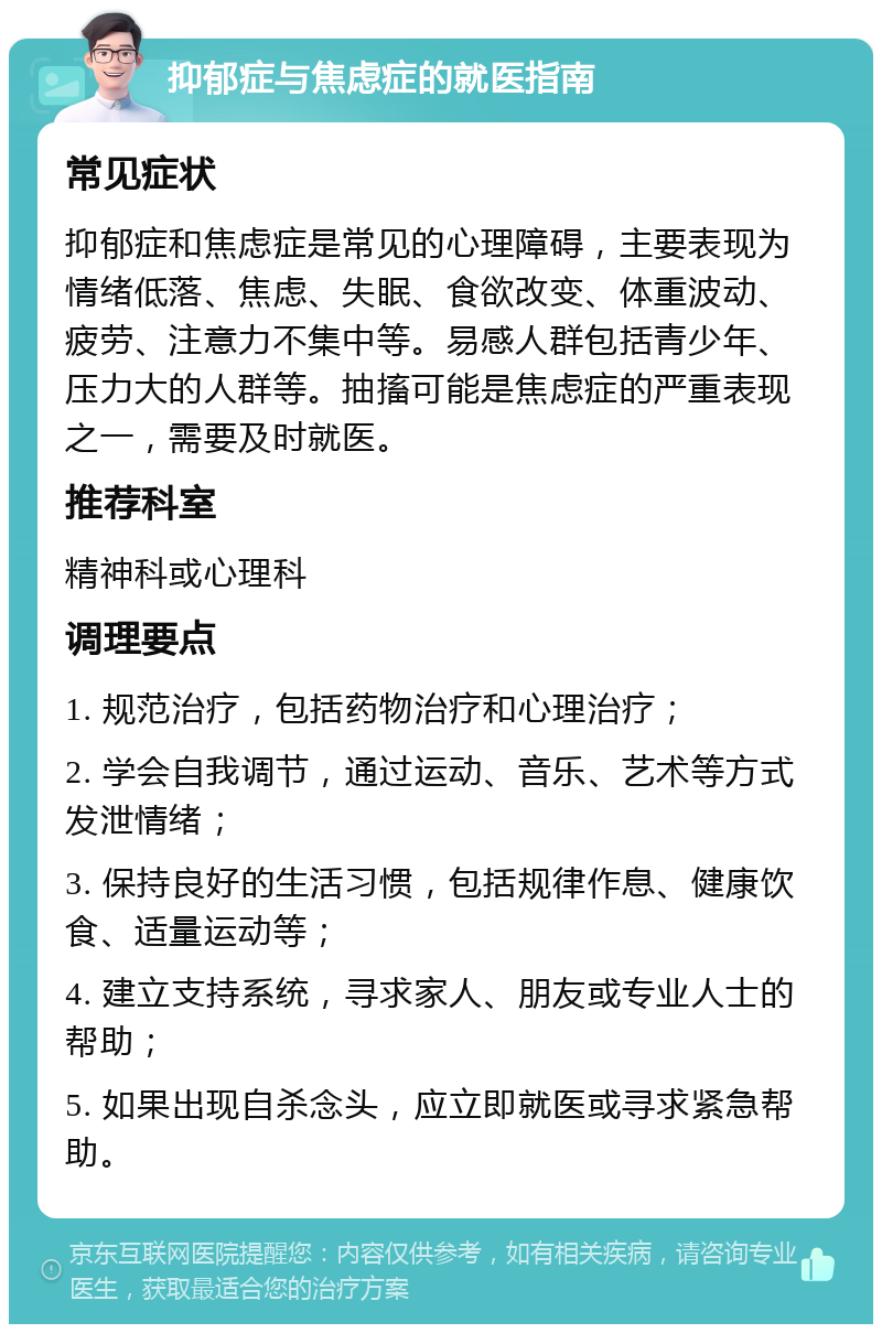 抑郁症与焦虑症的就医指南 常见症状 抑郁症和焦虑症是常见的心理障碍，主要表现为情绪低落、焦虑、失眠、食欲改变、体重波动、疲劳、注意力不集中等。易感人群包括青少年、压力大的人群等。抽搐可能是焦虑症的严重表现之一，需要及时就医。 推荐科室 精神科或心理科 调理要点 1. 规范治疗，包括药物治疗和心理治疗； 2. 学会自我调节，通过运动、音乐、艺术等方式发泄情绪； 3. 保持良好的生活习惯，包括规律作息、健康饮食、适量运动等； 4. 建立支持系统，寻求家人、朋友或专业人士的帮助； 5. 如果出现自杀念头，应立即就医或寻求紧急帮助。