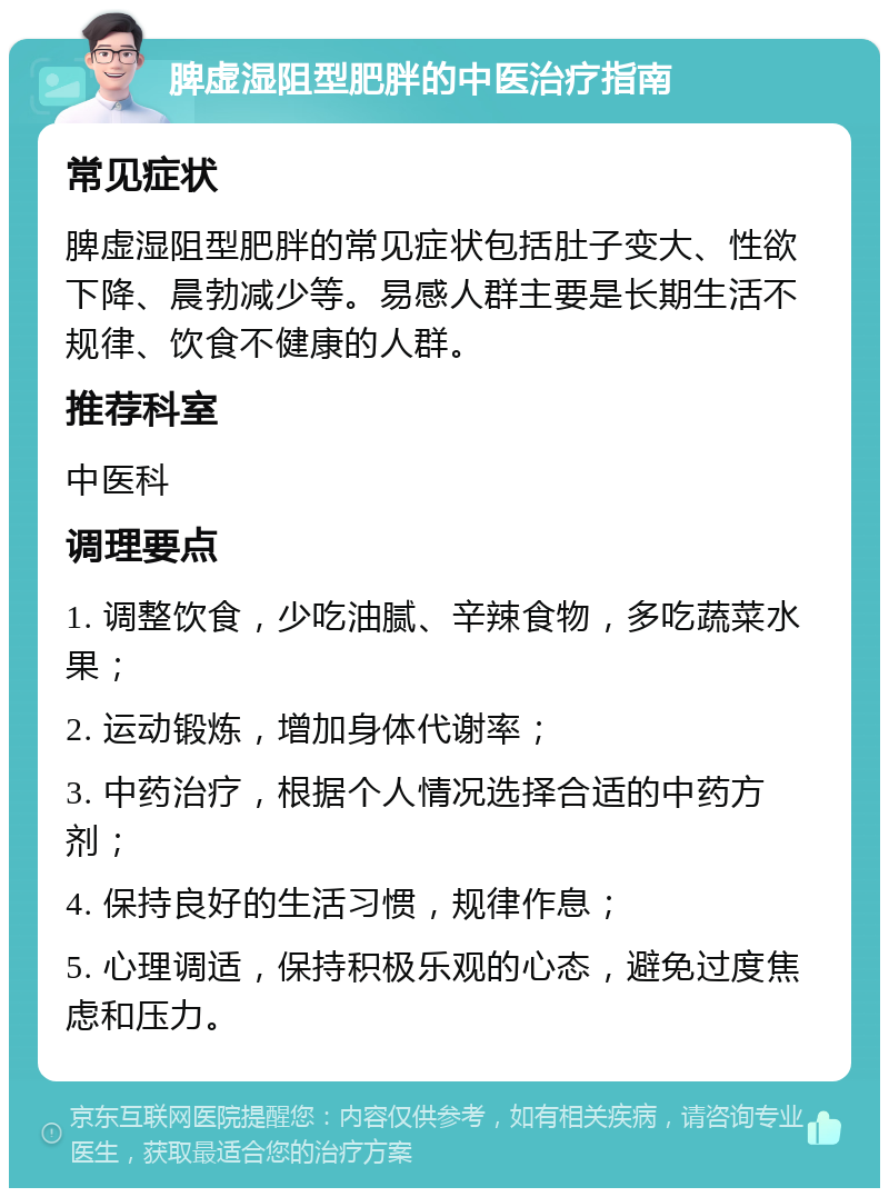 脾虚湿阻型肥胖的中医治疗指南 常见症状 脾虚湿阻型肥胖的常见症状包括肚子变大、性欲下降、晨勃减少等。易感人群主要是长期生活不规律、饮食不健康的人群。 推荐科室 中医科 调理要点 1. 调整饮食，少吃油腻、辛辣食物，多吃蔬菜水果； 2. 运动锻炼，增加身体代谢率； 3. 中药治疗，根据个人情况选择合适的中药方剂； 4. 保持良好的生活习惯，规律作息； 5. 心理调适，保持积极乐观的心态，避免过度焦虑和压力。