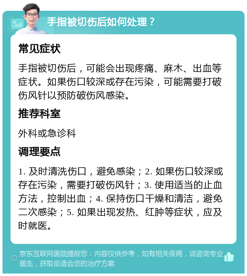 手指被切伤后如何处理？ 常见症状 手指被切伤后，可能会出现疼痛、麻木、出血等症状。如果伤口较深或存在污染，可能需要打破伤风针以预防破伤风感染。 推荐科室 外科或急诊科 调理要点 1. 及时清洗伤口，避免感染；2. 如果伤口较深或存在污染，需要打破伤风针；3. 使用适当的止血方法，控制出血；4. 保持伤口干燥和清洁，避免二次感染；5. 如果出现发热、红肿等症状，应及时就医。