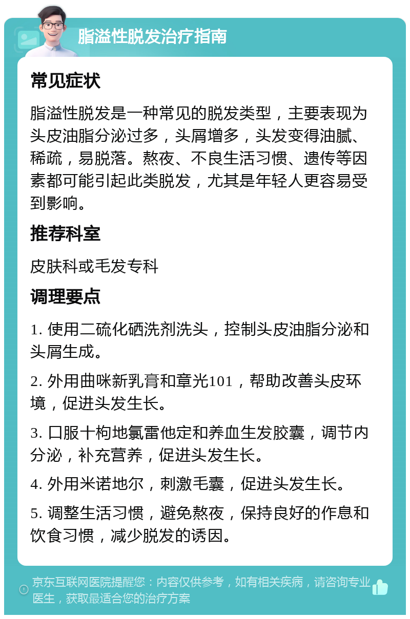 脂溢性脱发治疗指南 常见症状 脂溢性脱发是一种常见的脱发类型，主要表现为头皮油脂分泌过多，头屑增多，头发变得油腻、稀疏，易脱落。熬夜、不良生活习惯、遗传等因素都可能引起此类脱发，尤其是年轻人更容易受到影响。 推荐科室 皮肤科或毛发专科 调理要点 1. 使用二硫化硒洗剂洗头，控制头皮油脂分泌和头屑生成。 2. 外用曲咪新乳膏和章光101，帮助改善头皮环境，促进头发生长。 3. 口服十枸地氯雷他定和养血生发胶囊，调节内分泌，补充营养，促进头发生长。 4. 外用米诺地尔，刺激毛囊，促进头发生长。 5. 调整生活习惯，避免熬夜，保持良好的作息和饮食习惯，减少脱发的诱因。