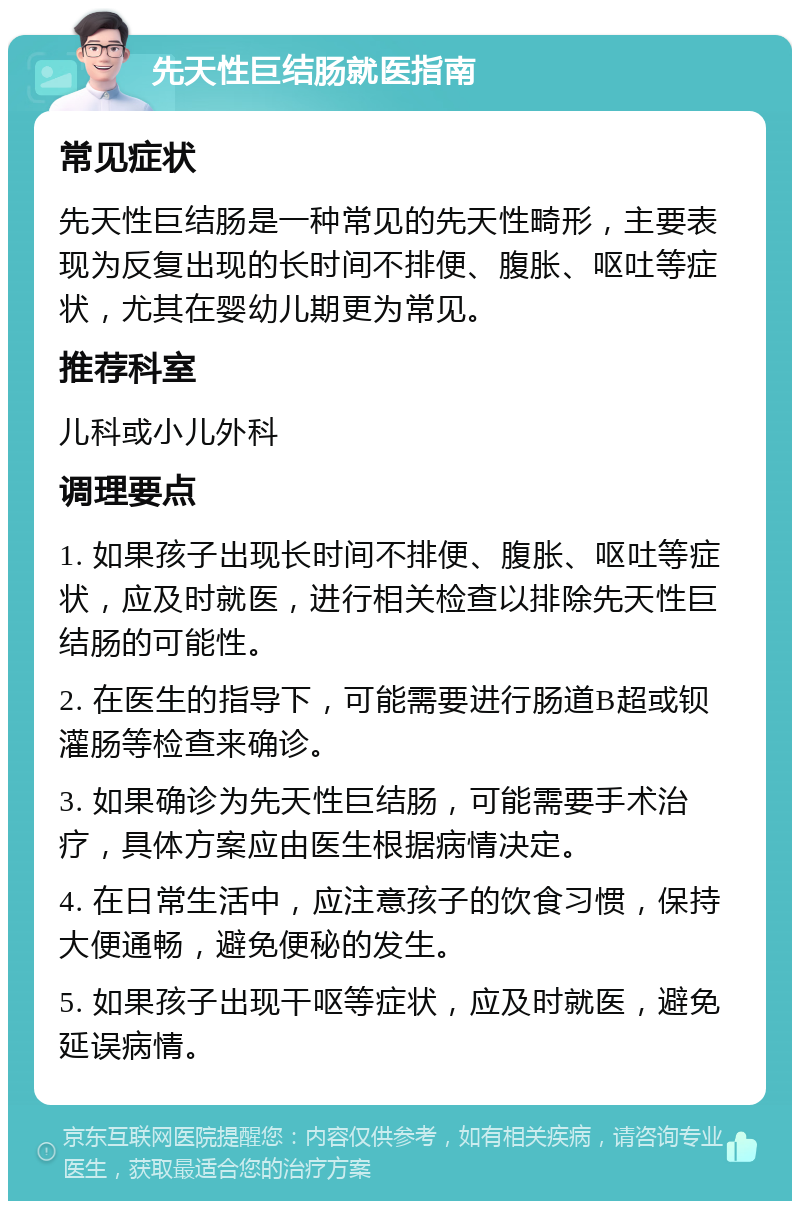 先天性巨结肠就医指南 常见症状 先天性巨结肠是一种常见的先天性畸形，主要表现为反复出现的长时间不排便、腹胀、呕吐等症状，尤其在婴幼儿期更为常见。 推荐科室 儿科或小儿外科 调理要点 1. 如果孩子出现长时间不排便、腹胀、呕吐等症状，应及时就医，进行相关检查以排除先天性巨结肠的可能性。 2. 在医生的指导下，可能需要进行肠道B超或钡灌肠等检查来确诊。 3. 如果确诊为先天性巨结肠，可能需要手术治疗，具体方案应由医生根据病情决定。 4. 在日常生活中，应注意孩子的饮食习惯，保持大便通畅，避免便秘的发生。 5. 如果孩子出现干呕等症状，应及时就医，避免延误病情。