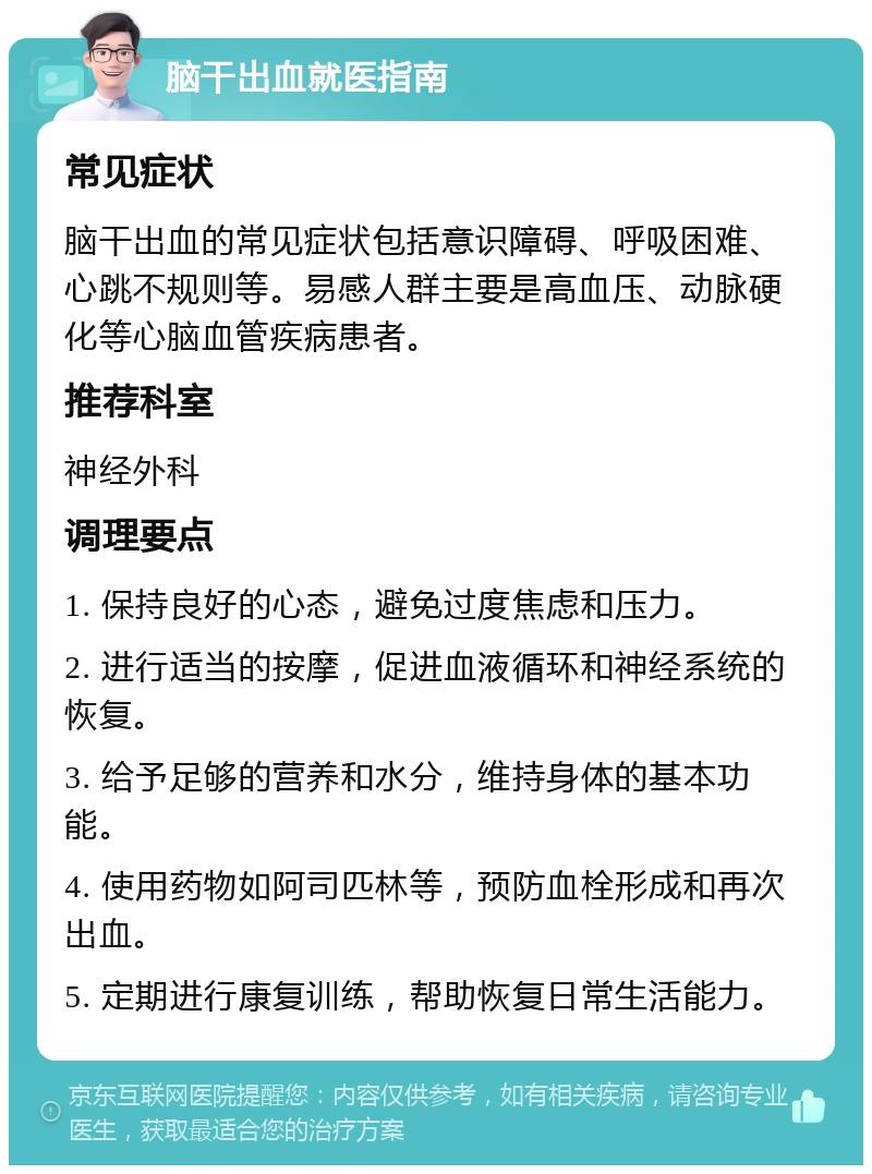 脑干出血就医指南 常见症状 脑干出血的常见症状包括意识障碍、呼吸困难、心跳不规则等。易感人群主要是高血压、动脉硬化等心脑血管疾病患者。 推荐科室 神经外科 调理要点 1. 保持良好的心态，避免过度焦虑和压力。 2. 进行适当的按摩，促进血液循环和神经系统的恢复。 3. 给予足够的营养和水分，维持身体的基本功能。 4. 使用药物如阿司匹林等，预防血栓形成和再次出血。 5. 定期进行康复训练，帮助恢复日常生活能力。