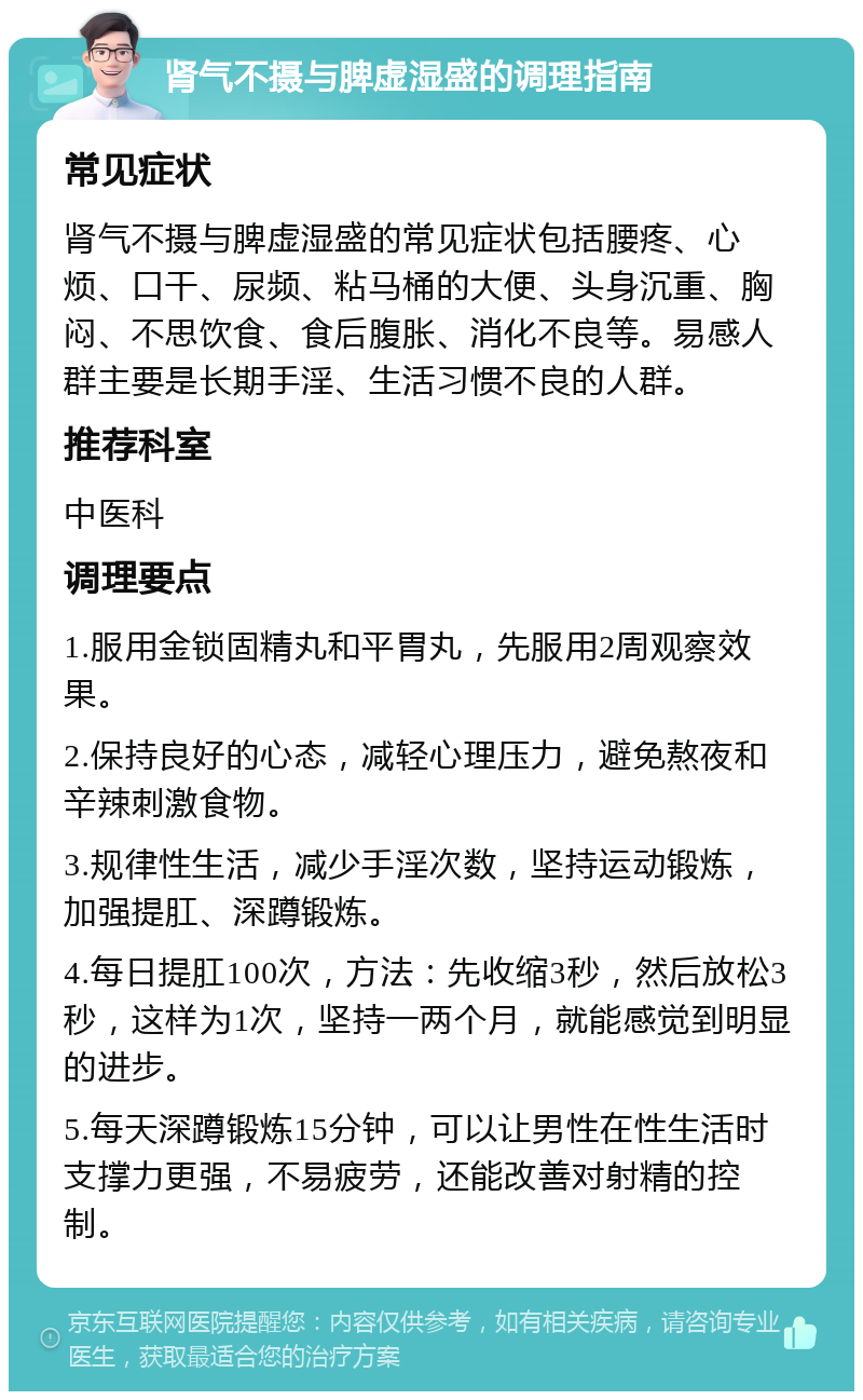 肾气不摄与脾虚湿盛的调理指南 常见症状 肾气不摄与脾虚湿盛的常见症状包括腰疼、心烦、口干、尿频、粘马桶的大便、头身沉重、胸闷、不思饮食、食后腹胀、消化不良等。易感人群主要是长期手淫、生活习惯不良的人群。 推荐科室 中医科 调理要点 1.服用金锁固精丸和平胃丸，先服用2周观察效果。 2.保持良好的心态，减轻心理压力，避免熬夜和辛辣刺激食物。 3.规律性生活，减少手淫次数，坚持运动锻炼，加强提肛、深蹲锻炼。 4.每日提肛100次，方法：先收缩3秒，然后放松3秒，这样为1次，坚持一两个月，就能感觉到明显的进步。 5.每天深蹲锻炼15分钟，可以让男性在性生活时支撑力更强，不易疲劳，还能改善对射精的控制。