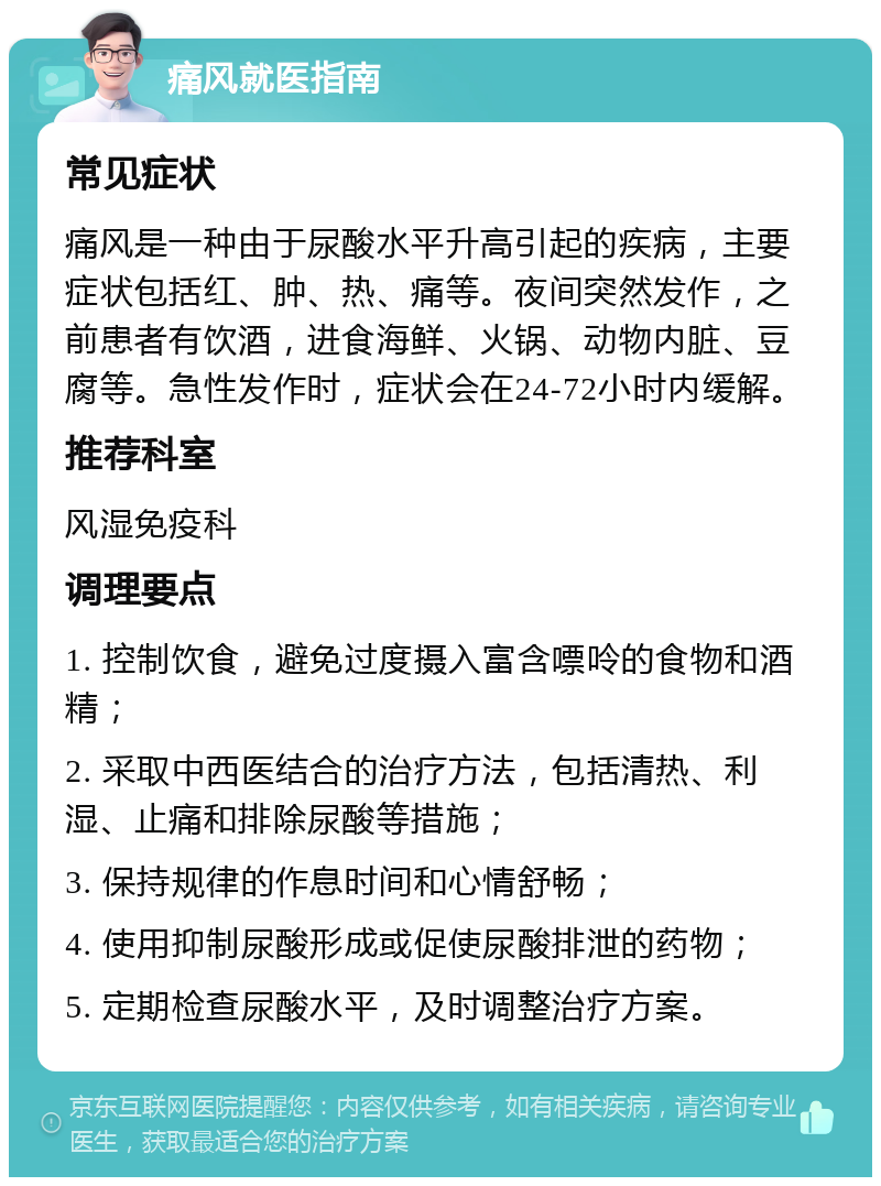 痛风就医指南 常见症状 痛风是一种由于尿酸水平升高引起的疾病，主要症状包括红、肿、热、痛等。夜间突然发作，之前患者有饮酒，进食海鲜、火锅、动物内脏、豆腐等。急性发作时，症状会在24-72小时内缓解。 推荐科室 风湿免疫科 调理要点 1. 控制饮食，避免过度摄入富含嘌呤的食物和酒精； 2. 采取中西医结合的治疗方法，包括清热、利湿、止痛和排除尿酸等措施； 3. 保持规律的作息时间和心情舒畅； 4. 使用抑制尿酸形成或促使尿酸排泄的药物； 5. 定期检查尿酸水平，及时调整治疗方案。