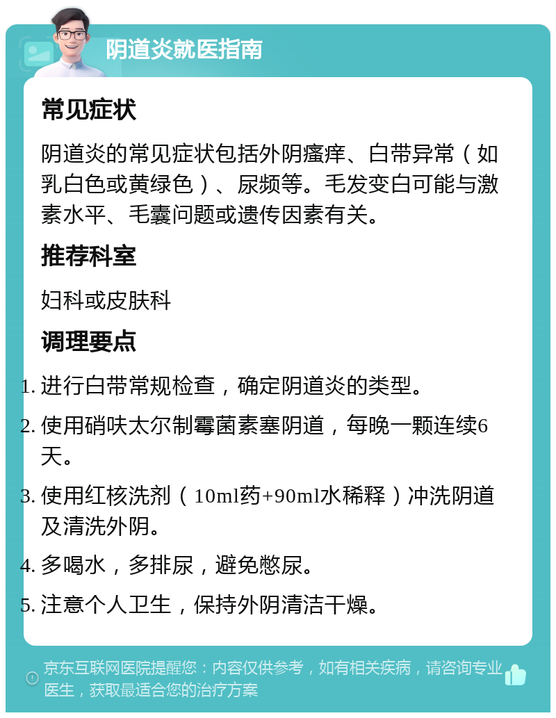 阴道炎就医指南 常见症状 阴道炎的常见症状包括外阴瘙痒、白带异常（如乳白色或黄绿色）、尿频等。毛发变白可能与激素水平、毛囊问题或遗传因素有关。 推荐科室 妇科或皮肤科 调理要点 进行白带常规检查，确定阴道炎的类型。 使用硝呋太尔制霉菌素塞阴道，每晚一颗连续6天。 使用红核洗剂（10ml药+90ml水稀释）冲洗阴道及清洗外阴。 多喝水，多排尿，避免憋尿。 注意个人卫生，保持外阴清洁干燥。