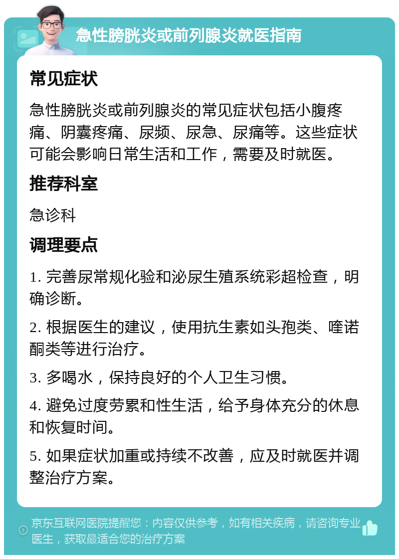 急性膀胱炎或前列腺炎就医指南 常见症状 急性膀胱炎或前列腺炎的常见症状包括小腹疼痛、阴囊疼痛、尿频、尿急、尿痛等。这些症状可能会影响日常生活和工作，需要及时就医。 推荐科室 急诊科 调理要点 1. 完善尿常规化验和泌尿生殖系统彩超检查，明确诊断。 2. 根据医生的建议，使用抗生素如头孢类、喹诺酮类等进行治疗。 3. 多喝水，保持良好的个人卫生习惯。 4. 避免过度劳累和性生活，给予身体充分的休息和恢复时间。 5. 如果症状加重或持续不改善，应及时就医并调整治疗方案。