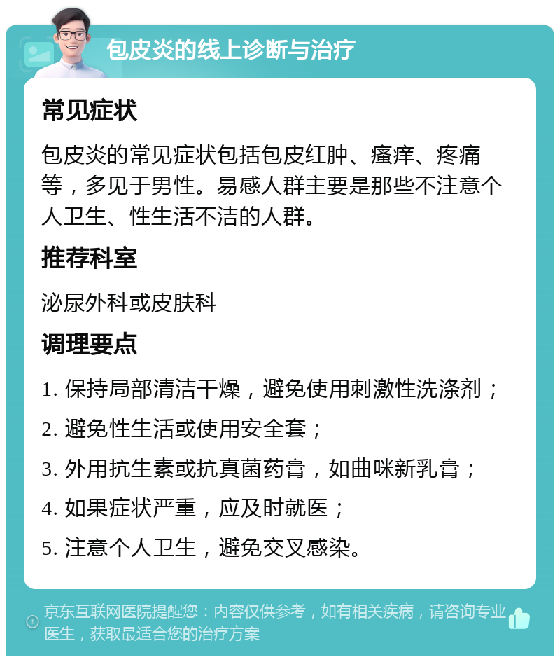 包皮炎的线上诊断与治疗 常见症状 包皮炎的常见症状包括包皮红肿、瘙痒、疼痛等，多见于男性。易感人群主要是那些不注意个人卫生、性生活不洁的人群。 推荐科室 泌尿外科或皮肤科 调理要点 1. 保持局部清洁干燥，避免使用刺激性洗涤剂； 2. 避免性生活或使用安全套； 3. 外用抗生素或抗真菌药膏，如曲咪新乳膏； 4. 如果症状严重，应及时就医； 5. 注意个人卫生，避免交叉感染。