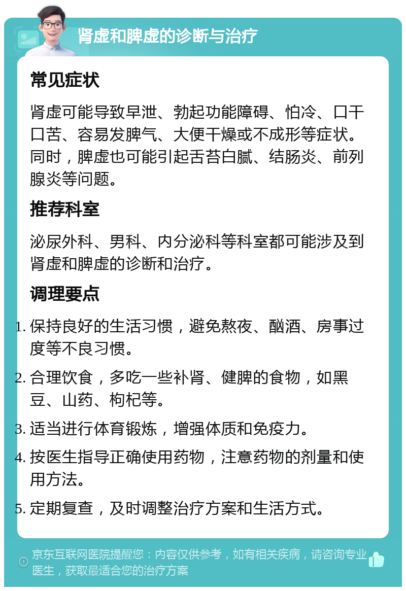 肾虚和脾虚的诊断与治疗 常见症状 肾虚可能导致早泄、勃起功能障碍、怕冷、口干口苦、容易发脾气、大便干燥或不成形等症状。同时，脾虚也可能引起舌苔白腻、结肠炎、前列腺炎等问题。 推荐科室 泌尿外科、男科、内分泌科等科室都可能涉及到肾虚和脾虚的诊断和治疗。 调理要点 保持良好的生活习惯，避免熬夜、酗酒、房事过度等不良习惯。 合理饮食，多吃一些补肾、健脾的食物，如黑豆、山药、枸杞等。 适当进行体育锻炼，增强体质和免疫力。 按医生指导正确使用药物，注意药物的剂量和使用方法。 定期复查，及时调整治疗方案和生活方式。