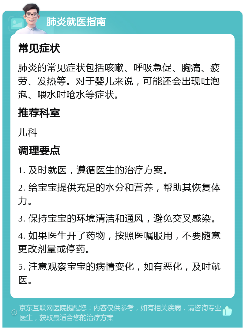 肺炎就医指南 常见症状 肺炎的常见症状包括咳嗽、呼吸急促、胸痛、疲劳、发热等。对于婴儿来说，可能还会出现吐泡泡、喂水时呛水等症状。 推荐科室 儿科 调理要点 1. 及时就医，遵循医生的治疗方案。 2. 给宝宝提供充足的水分和营养，帮助其恢复体力。 3. 保持宝宝的环境清洁和通风，避免交叉感染。 4. 如果医生开了药物，按照医嘱服用，不要随意更改剂量或停药。 5. 注意观察宝宝的病情变化，如有恶化，及时就医。