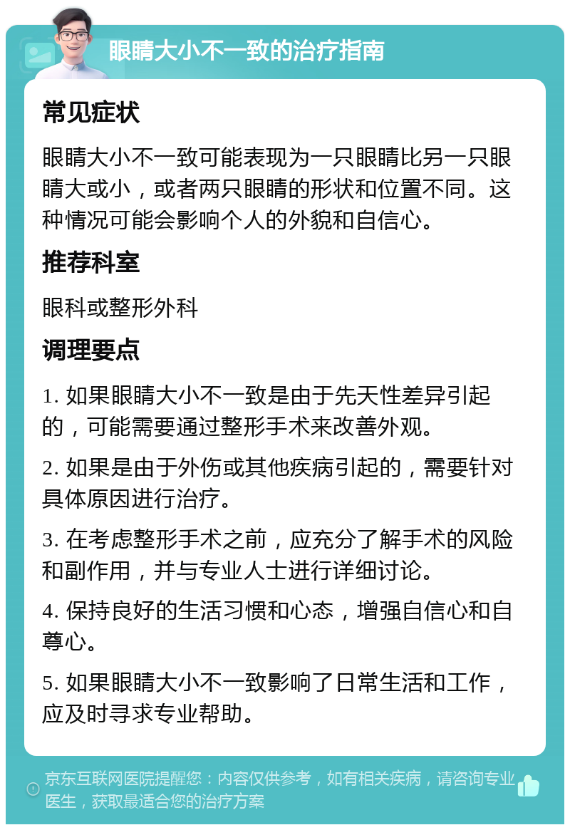 眼睛大小不一致的治疗指南 常见症状 眼睛大小不一致可能表现为一只眼睛比另一只眼睛大或小，或者两只眼睛的形状和位置不同。这种情况可能会影响个人的外貌和自信心。 推荐科室 眼科或整形外科 调理要点 1. 如果眼睛大小不一致是由于先天性差异引起的，可能需要通过整形手术来改善外观。 2. 如果是由于外伤或其他疾病引起的，需要针对具体原因进行治疗。 3. 在考虑整形手术之前，应充分了解手术的风险和副作用，并与专业人士进行详细讨论。 4. 保持良好的生活习惯和心态，增强自信心和自尊心。 5. 如果眼睛大小不一致影响了日常生活和工作，应及时寻求专业帮助。