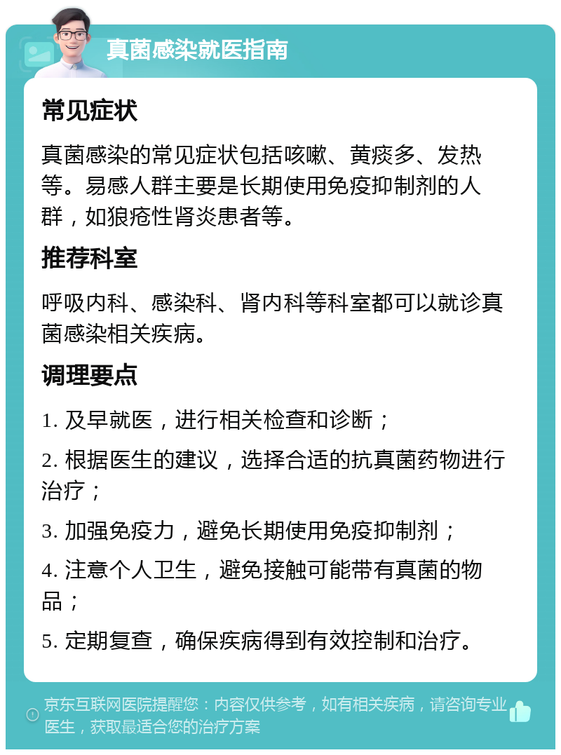 真菌感染就医指南 常见症状 真菌感染的常见症状包括咳嗽、黄痰多、发热等。易感人群主要是长期使用免疫抑制剂的人群，如狼疮性肾炎患者等。 推荐科室 呼吸内科、感染科、肾内科等科室都可以就诊真菌感染相关疾病。 调理要点 1. 及早就医，进行相关检查和诊断； 2. 根据医生的建议，选择合适的抗真菌药物进行治疗； 3. 加强免疫力，避免长期使用免疫抑制剂； 4. 注意个人卫生，避免接触可能带有真菌的物品； 5. 定期复查，确保疾病得到有效控制和治疗。