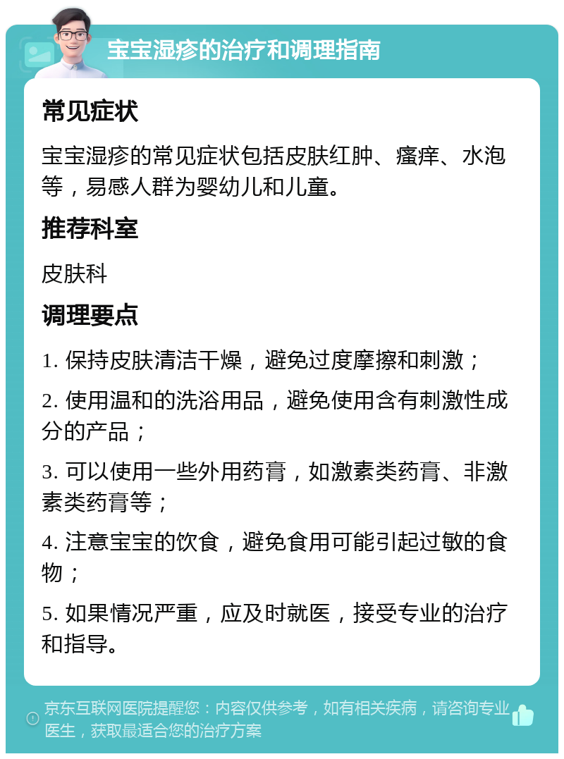 宝宝湿疹的治疗和调理指南 常见症状 宝宝湿疹的常见症状包括皮肤红肿、瘙痒、水泡等，易感人群为婴幼儿和儿童。 推荐科室 皮肤科 调理要点 1. 保持皮肤清洁干燥，避免过度摩擦和刺激； 2. 使用温和的洗浴用品，避免使用含有刺激性成分的产品； 3. 可以使用一些外用药膏，如激素类药膏、非激素类药膏等； 4. 注意宝宝的饮食，避免食用可能引起过敏的食物； 5. 如果情况严重，应及时就医，接受专业的治疗和指导。