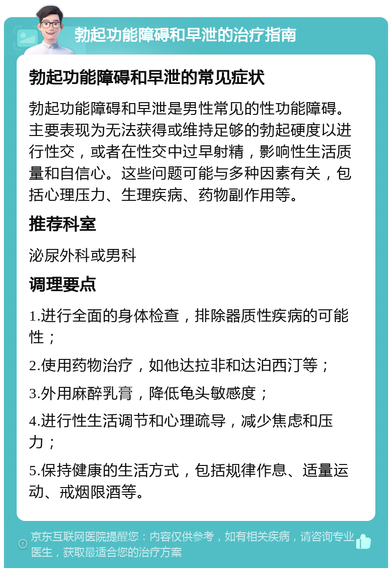 勃起功能障碍和早泄的治疗指南 勃起功能障碍和早泄的常见症状 勃起功能障碍和早泄是男性常见的性功能障碍。主要表现为无法获得或维持足够的勃起硬度以进行性交，或者在性交中过早射精，影响性生活质量和自信心。这些问题可能与多种因素有关，包括心理压力、生理疾病、药物副作用等。 推荐科室 泌尿外科或男科 调理要点 1.进行全面的身体检查，排除器质性疾病的可能性； 2.使用药物治疗，如他达拉非和达泊西汀等； 3.外用麻醉乳膏，降低龟头敏感度； 4.进行性生活调节和心理疏导，减少焦虑和压力； 5.保持健康的生活方式，包括规律作息、适量运动、戒烟限酒等。