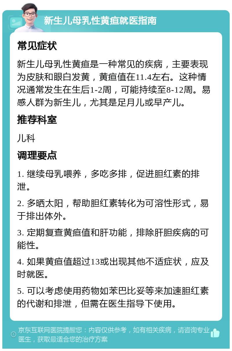 新生儿母乳性黄疸就医指南 常见症状 新生儿母乳性黄疸是一种常见的疾病，主要表现为皮肤和眼白发黄，黄疸值在11.4左右。这种情况通常发生在生后1-2周，可能持续至8-12周。易感人群为新生儿，尤其是足月儿或早产儿。 推荐科室 儿科 调理要点 1. 继续母乳喂养，多吃多排，促进胆红素的排泄。 2. 多晒太阳，帮助胆红素转化为可溶性形式，易于排出体外。 3. 定期复查黄疸值和肝功能，排除肝胆疾病的可能性。 4. 如果黄疸值超过13或出现其他不适症状，应及时就医。 5. 可以考虑使用药物如苯巴比妥等来加速胆红素的代谢和排泄，但需在医生指导下使用。