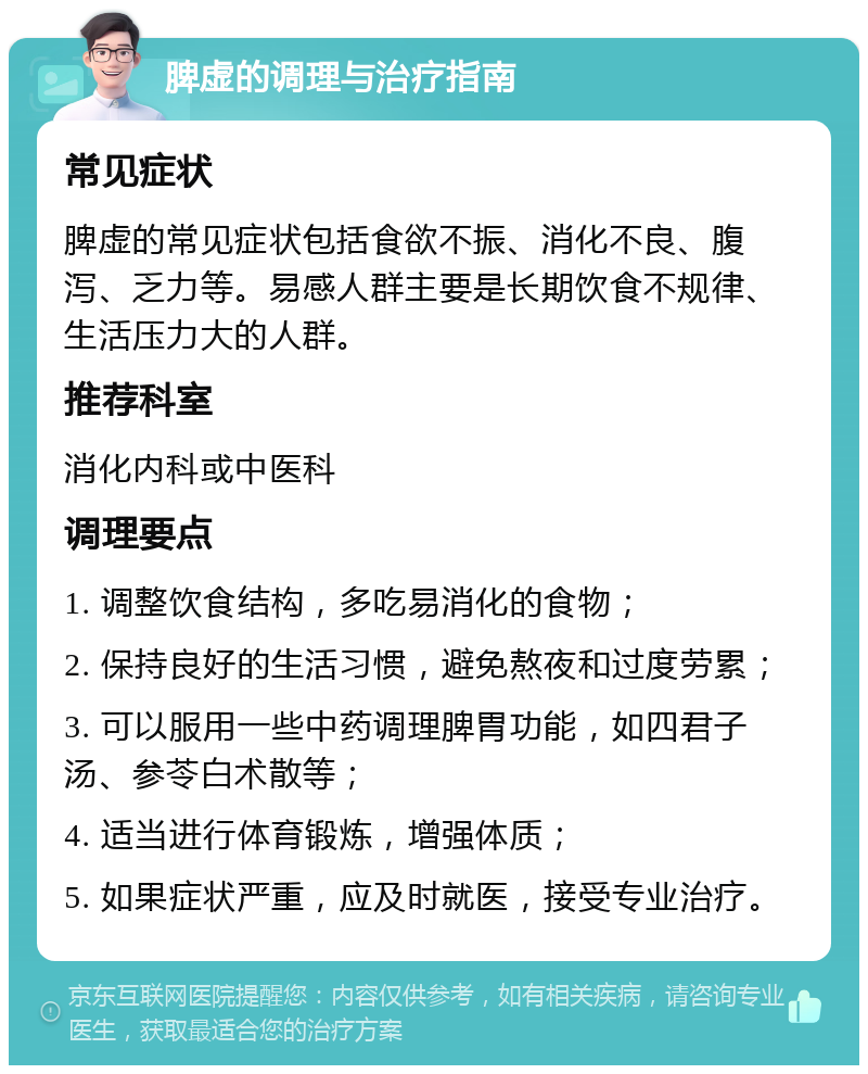 脾虚的调理与治疗指南 常见症状 脾虚的常见症状包括食欲不振、消化不良、腹泻、乏力等。易感人群主要是长期饮食不规律、生活压力大的人群。 推荐科室 消化内科或中医科 调理要点 1. 调整饮食结构，多吃易消化的食物； 2. 保持良好的生活习惯，避免熬夜和过度劳累； 3. 可以服用一些中药调理脾胃功能，如四君子汤、参苓白术散等； 4. 适当进行体育锻炼，增强体质； 5. 如果症状严重，应及时就医，接受专业治疗。