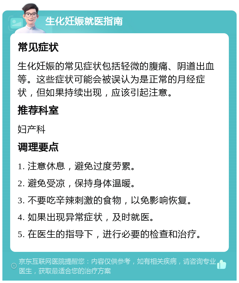 生化妊娠就医指南 常见症状 生化妊娠的常见症状包括轻微的腹痛、阴道出血等。这些症状可能会被误认为是正常的月经症状，但如果持续出现，应该引起注意。 推荐科室 妇产科 调理要点 1. 注意休息，避免过度劳累。 2. 避免受凉，保持身体温暖。 3. 不要吃辛辣刺激的食物，以免影响恢复。 4. 如果出现异常症状，及时就医。 5. 在医生的指导下，进行必要的检查和治疗。