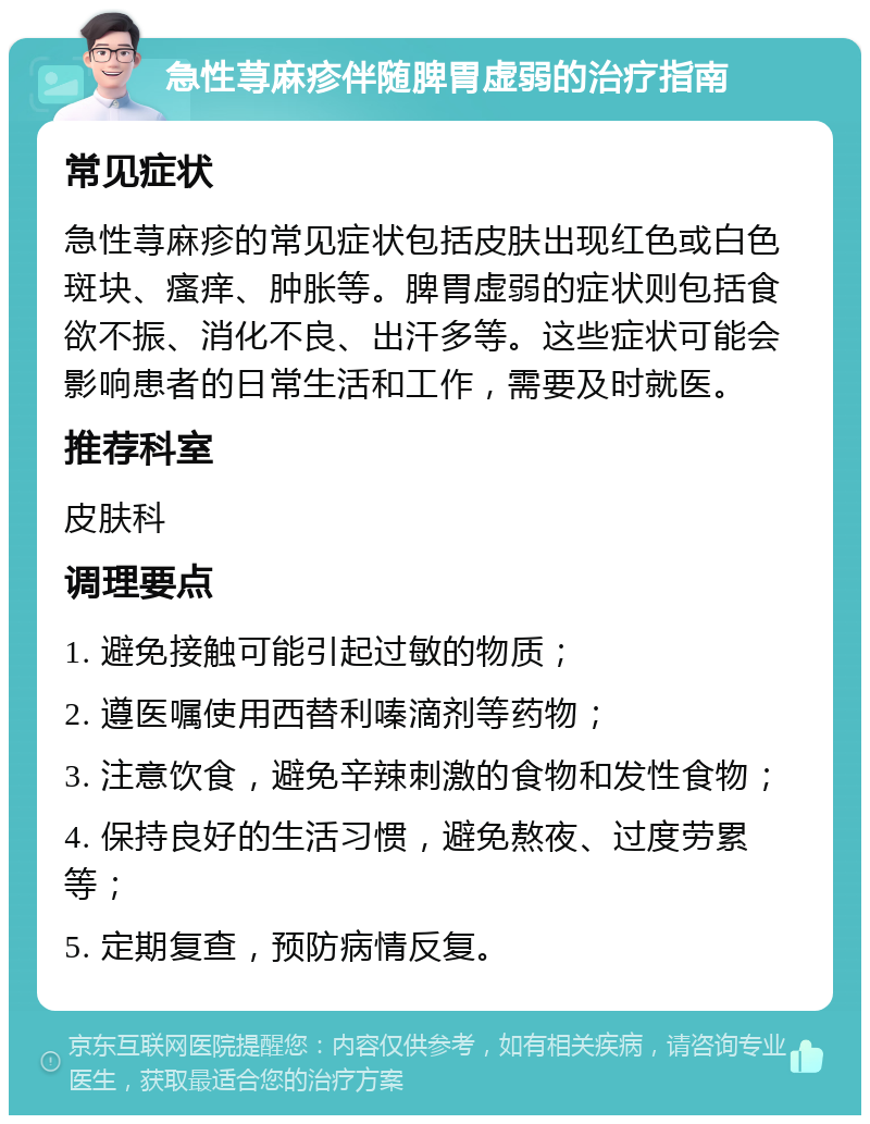 急性荨麻疹伴随脾胃虚弱的治疗指南 常见症状 急性荨麻疹的常见症状包括皮肤出现红色或白色斑块、瘙痒、肿胀等。脾胃虚弱的症状则包括食欲不振、消化不良、出汗多等。这些症状可能会影响患者的日常生活和工作，需要及时就医。 推荐科室 皮肤科 调理要点 1. 避免接触可能引起过敏的物质； 2. 遵医嘱使用西替利嗪滴剂等药物； 3. 注意饮食，避免辛辣刺激的食物和发性食物； 4. 保持良好的生活习惯，避免熬夜、过度劳累等； 5. 定期复查，预防病情反复。