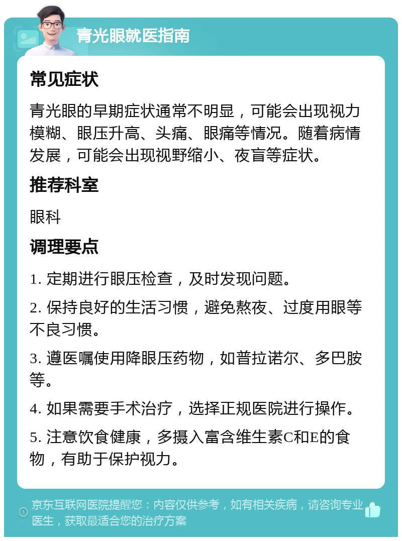 青光眼就医指南 常见症状 青光眼的早期症状通常不明显，可能会出现视力模糊、眼压升高、头痛、眼痛等情况。随着病情发展，可能会出现视野缩小、夜盲等症状。 推荐科室 眼科 调理要点 1. 定期进行眼压检查，及时发现问题。 2. 保持良好的生活习惯，避免熬夜、过度用眼等不良习惯。 3. 遵医嘱使用降眼压药物，如普拉诺尔、多巴胺等。 4. 如果需要手术治疗，选择正规医院进行操作。 5. 注意饮食健康，多摄入富含维生素C和E的食物，有助于保护视力。