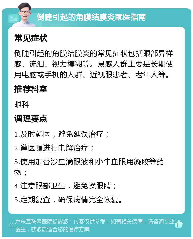 倒睫引起的角膜结膜炎就医指南 常见症状 倒睫引起的角膜结膜炎的常见症状包括眼部异样感、流泪、视力模糊等。易感人群主要是长期使用电脑或手机的人群、近视眼患者、老年人等。 推荐科室 眼科 调理要点 1.及时就医，避免延误治疗； 2.遵医嘱进行电解治疗； 3.使用加替沙星滴眼液和小牛血眼用凝胶等药物； 4.注意眼部卫生，避免揉眼睛； 5.定期复查，确保病情完全恢复。