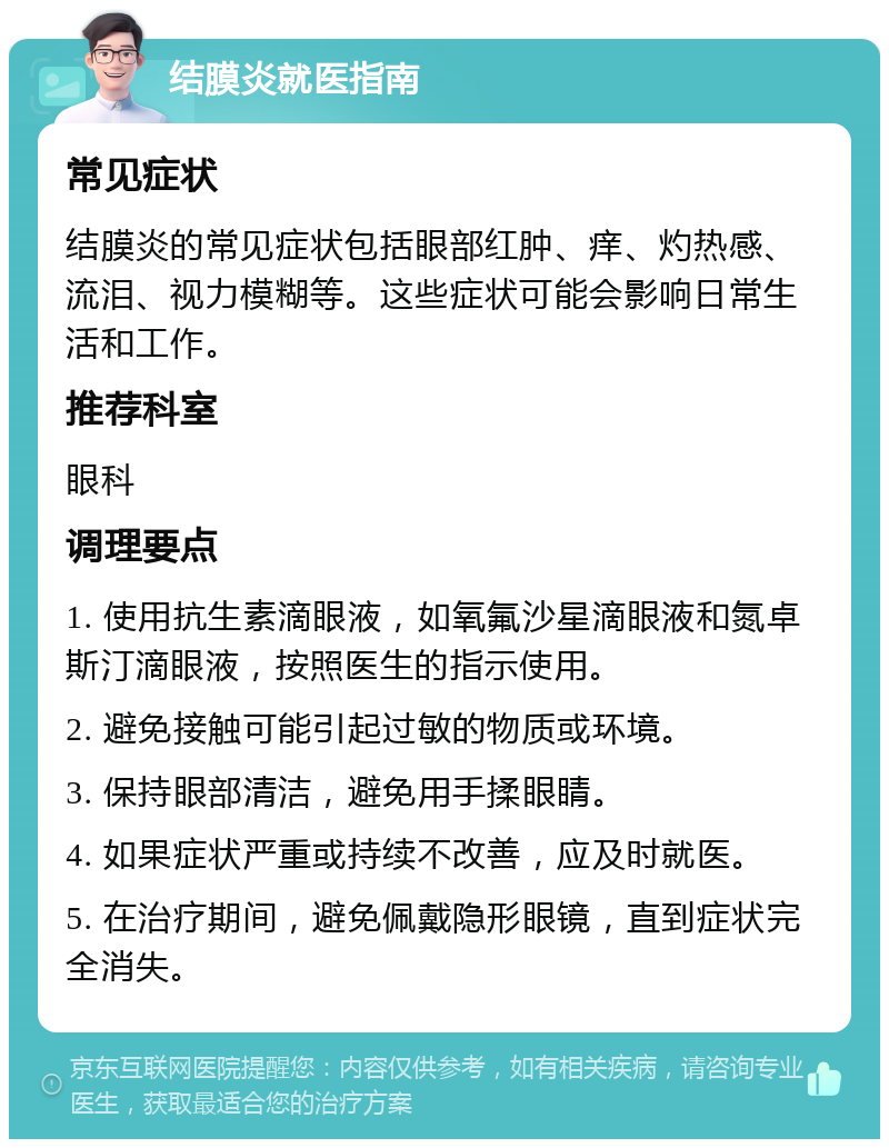 结膜炎就医指南 常见症状 结膜炎的常见症状包括眼部红肿、痒、灼热感、流泪、视力模糊等。这些症状可能会影响日常生活和工作。 推荐科室 眼科 调理要点 1. 使用抗生素滴眼液，如氧氟沙星滴眼液和氮卓斯汀滴眼液，按照医生的指示使用。 2. 避免接触可能引起过敏的物质或环境。 3. 保持眼部清洁，避免用手揉眼睛。 4. 如果症状严重或持续不改善，应及时就医。 5. 在治疗期间，避免佩戴隐形眼镜，直到症状完全消失。