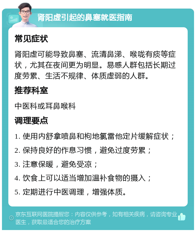 肾阳虚引起的鼻塞就医指南 常见症状 肾阳虚可能导致鼻塞、流清鼻涕、喉咙有痰等症状，尤其在夜间更为明显。易感人群包括长期过度劳累、生活不规律、体质虚弱的人群。 推荐科室 中医科或耳鼻喉科 调理要点 1. 使用内舒拿喷鼻和枸地氯雷他定片缓解症状； 2. 保持良好的作息习惯，避免过度劳累； 3. 注意保暖，避免受凉； 4. 饮食上可以适当增加温补食物的摄入； 5. 定期进行中医调理，增强体质。