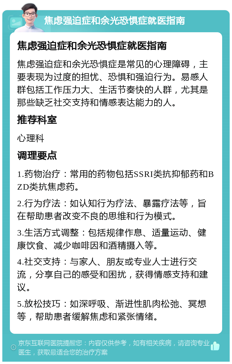 焦虑强迫症和余光恐惧症就医指南 焦虑强迫症和余光恐惧症就医指南 焦虑强迫症和余光恐惧症是常见的心理障碍，主要表现为过度的担忧、恐惧和强迫行为。易感人群包括工作压力大、生活节奏快的人群，尤其是那些缺乏社交支持和情感表达能力的人。 推荐科室 心理科 调理要点 1.药物治疗：常用的药物包括SSRI类抗抑郁药和BZD类抗焦虑药。 2.行为疗法：如认知行为疗法、暴露疗法等，旨在帮助患者改变不良的思维和行为模式。 3.生活方式调整：包括规律作息、适量运动、健康饮食、减少咖啡因和酒精摄入等。 4.社交支持：与家人、朋友或专业人士进行交流，分享自己的感受和困扰，获得情感支持和建议。 5.放松技巧：如深呼吸、渐进性肌肉松弛、冥想等，帮助患者缓解焦虑和紧张情绪。