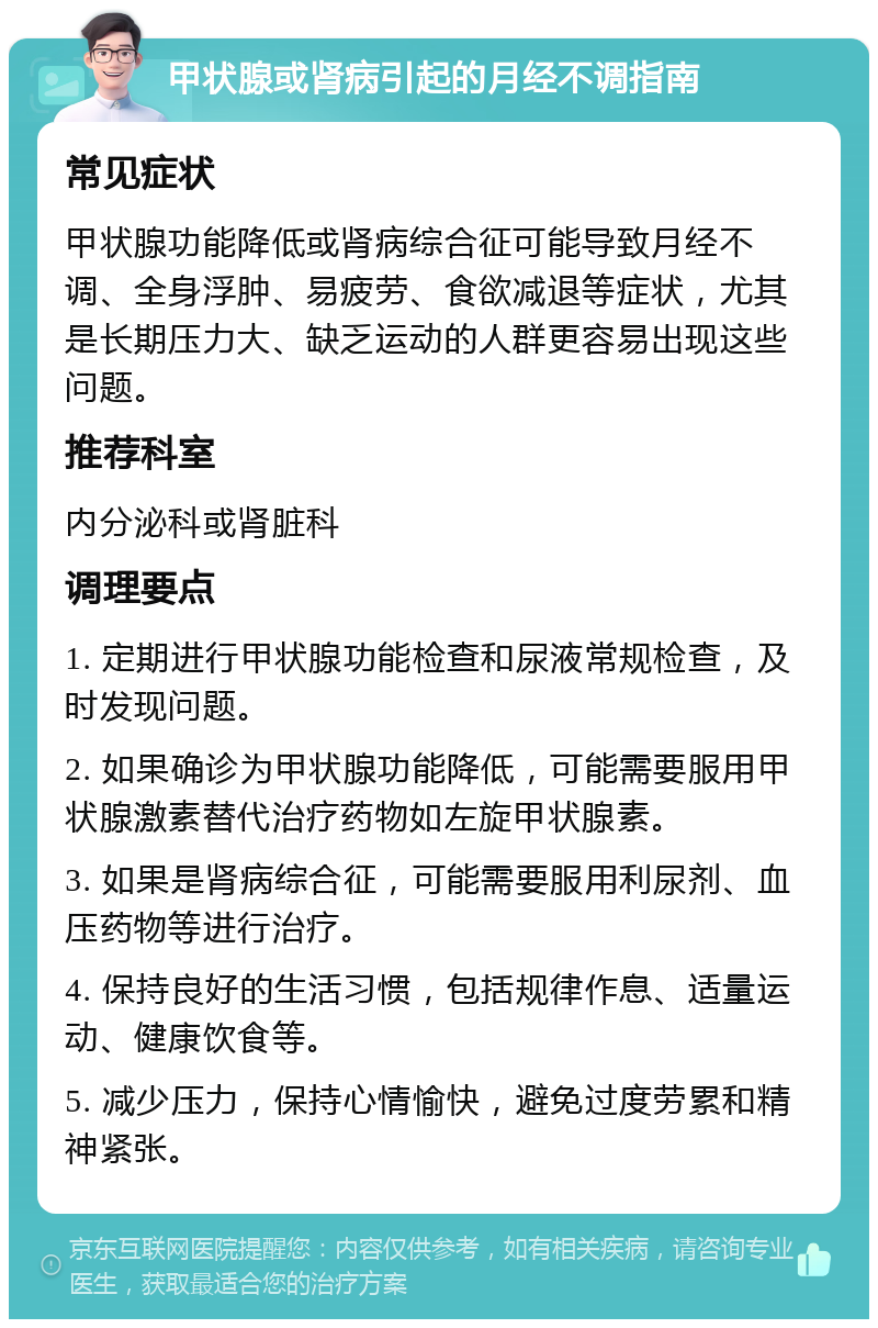 甲状腺或肾病引起的月经不调指南 常见症状 甲状腺功能降低或肾病综合征可能导致月经不调、全身浮肿、易疲劳、食欲减退等症状，尤其是长期压力大、缺乏运动的人群更容易出现这些问题。 推荐科室 内分泌科或肾脏科 调理要点 1. 定期进行甲状腺功能检查和尿液常规检查，及时发现问题。 2. 如果确诊为甲状腺功能降低，可能需要服用甲状腺激素替代治疗药物如左旋甲状腺素。 3. 如果是肾病综合征，可能需要服用利尿剂、血压药物等进行治疗。 4. 保持良好的生活习惯，包括规律作息、适量运动、健康饮食等。 5. 减少压力，保持心情愉快，避免过度劳累和精神紧张。