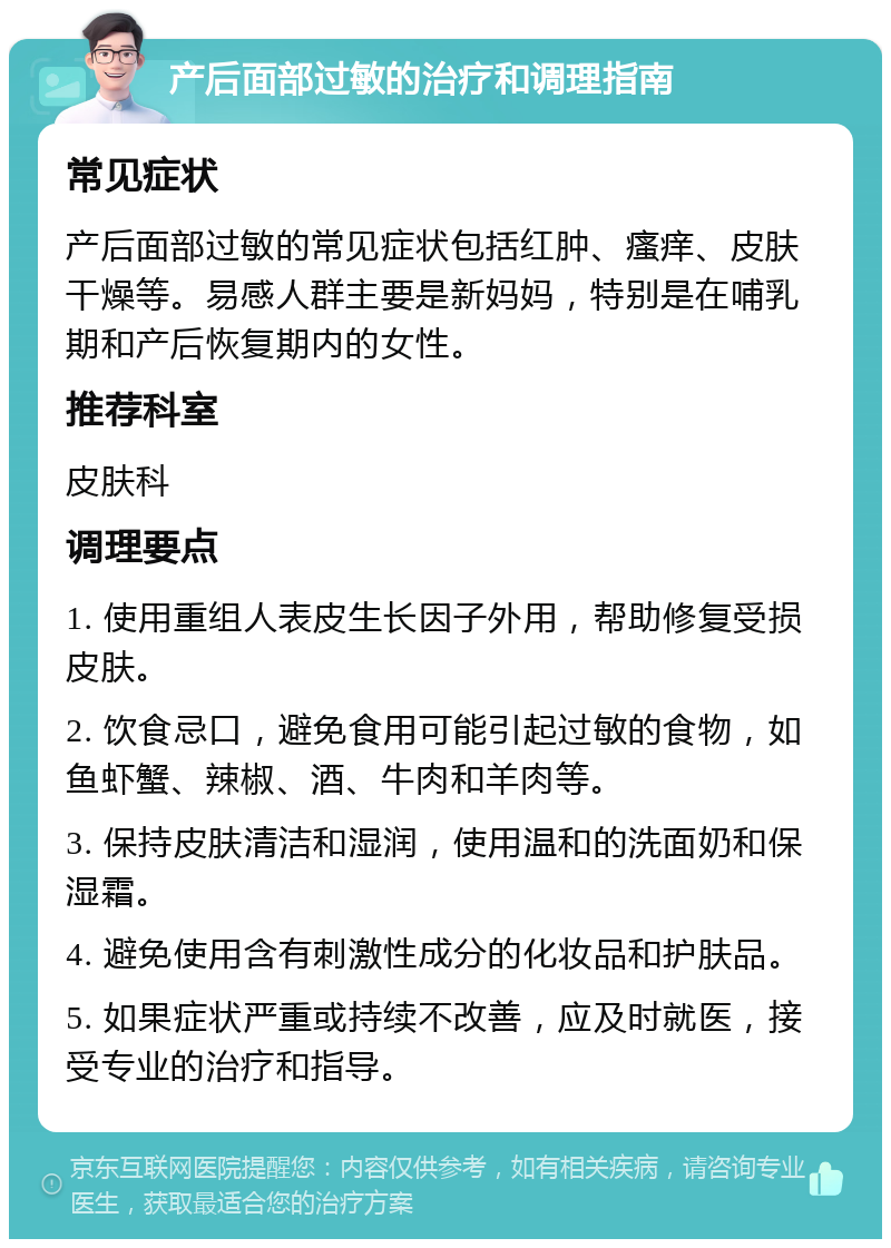 产后面部过敏的治疗和调理指南 常见症状 产后面部过敏的常见症状包括红肿、瘙痒、皮肤干燥等。易感人群主要是新妈妈，特别是在哺乳期和产后恢复期内的女性。 推荐科室 皮肤科 调理要点 1. 使用重组人表皮生长因子外用，帮助修复受损皮肤。 2. 饮食忌口，避免食用可能引起过敏的食物，如鱼虾蟹、辣椒、酒、牛肉和羊肉等。 3. 保持皮肤清洁和湿润，使用温和的洗面奶和保湿霜。 4. 避免使用含有刺激性成分的化妆品和护肤品。 5. 如果症状严重或持续不改善，应及时就医，接受专业的治疗和指导。