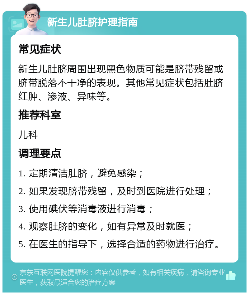 新生儿肚脐护理指南 常见症状 新生儿肚脐周围出现黑色物质可能是脐带残留或脐带脱落不干净的表现。其他常见症状包括肚脐红肿、渗液、异味等。 推荐科室 儿科 调理要点 1. 定期清洁肚脐，避免感染； 2. 如果发现脐带残留，及时到医院进行处理； 3. 使用碘伏等消毒液进行消毒； 4. 观察肚脐的变化，如有异常及时就医； 5. 在医生的指导下，选择合适的药物进行治疗。