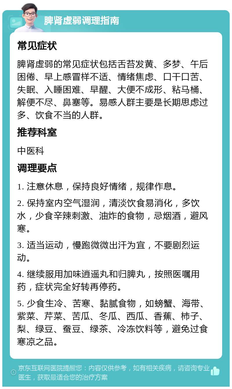 脾肾虚弱调理指南 常见症状 脾肾虚弱的常见症状包括舌苔发黄、多梦、午后困倦、早上感冒样不适、情绪焦虑、口干口苦、失眠、入睡困难、早醒、大便不成形、粘马桶、解便不尽、鼻塞等。易感人群主要是长期思虑过多、饮食不当的人群。 推荐科室 中医科 调理要点 1. 注意休息，保持良好情绪，规律作息。 2. 保持室内空气湿润，清淡饮食易消化，多饮水，少食辛辣刺激、油炸的食物，忌烟酒，避风寒。 3. 适当运动，慢跑微微出汗为宜，不要剧烈运动。 4. 继续服用加味逍遥丸和归脾丸，按照医嘱用药，症状完全好转再停药。 5. 少食生冷、苦寒、黏腻食物，如螃蟹、海带、紫菜、芹菜、苦瓜、冬瓜、西瓜、香蕉、柿子、梨、绿豆、蚕豆、绿茶、冷冻饮料等，避免过食寒凉之品。