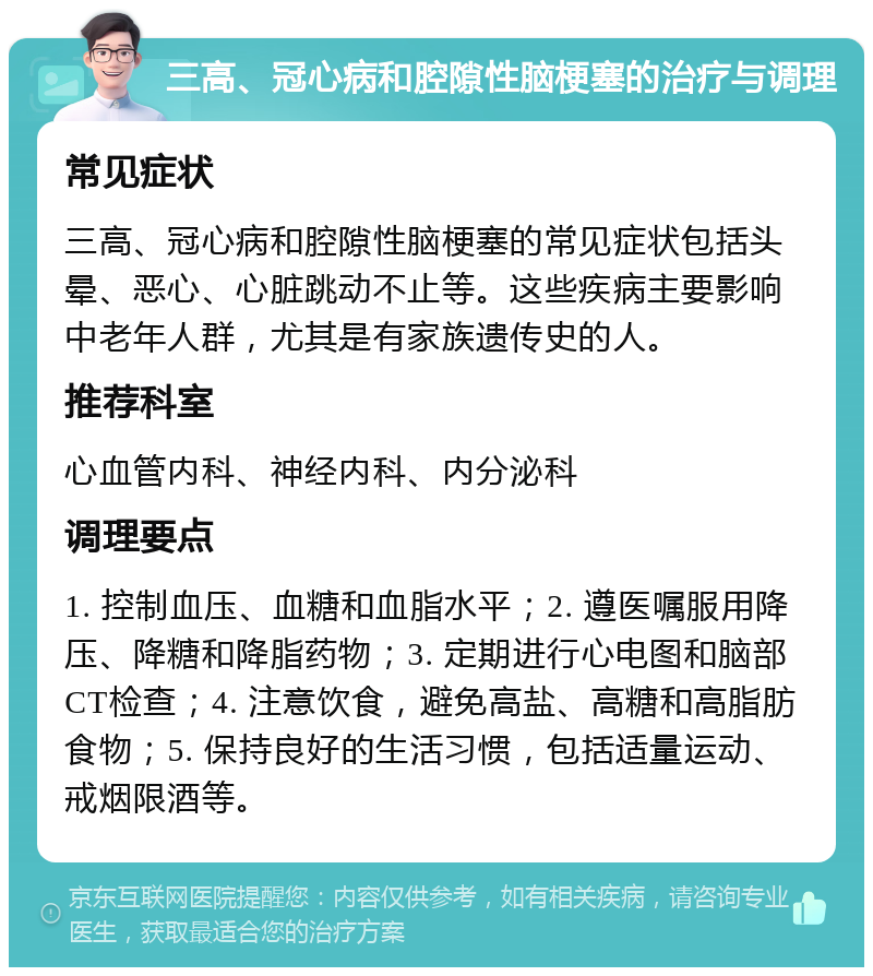 三高、冠心病和腔隙性脑梗塞的治疗与调理 常见症状 三高、冠心病和腔隙性脑梗塞的常见症状包括头晕、恶心、心脏跳动不止等。这些疾病主要影响中老年人群，尤其是有家族遗传史的人。 推荐科室 心血管内科、神经内科、内分泌科 调理要点 1. 控制血压、血糖和血脂水平；2. 遵医嘱服用降压、降糖和降脂药物；3. 定期进行心电图和脑部CT检查；4. 注意饮食，避免高盐、高糖和高脂肪食物；5. 保持良好的生活习惯，包括适量运动、戒烟限酒等。