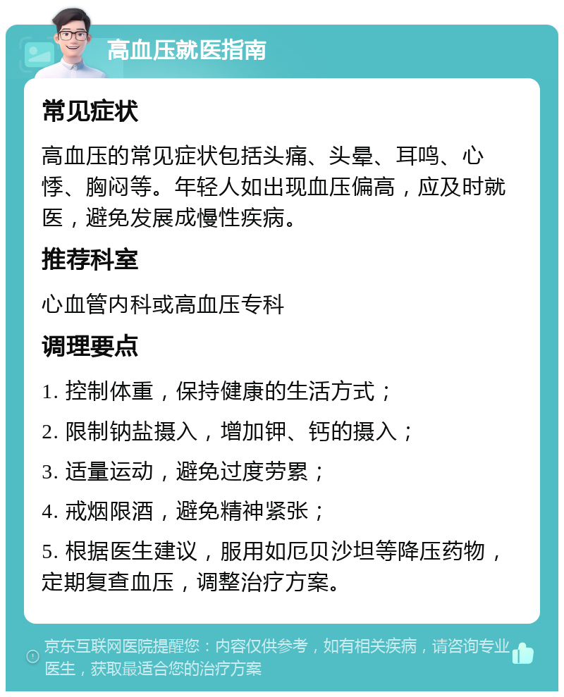 高血压就医指南 常见症状 高血压的常见症状包括头痛、头晕、耳鸣、心悸、胸闷等。年轻人如出现血压偏高，应及时就医，避免发展成慢性疾病。 推荐科室 心血管内科或高血压专科 调理要点 1. 控制体重，保持健康的生活方式； 2. 限制钠盐摄入，增加钾、钙的摄入； 3. 适量运动，避免过度劳累； 4. 戒烟限酒，避免精神紧张； 5. 根据医生建议，服用如厄贝沙坦等降压药物，定期复查血压，调整治疗方案。