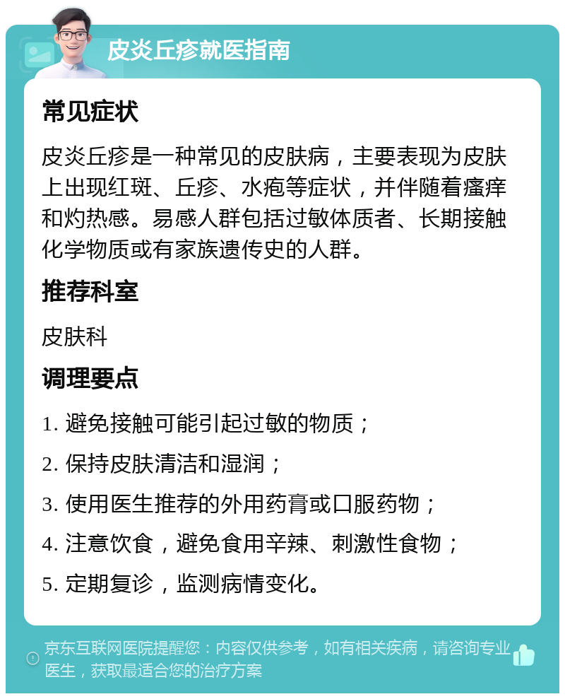 皮炎丘疹就医指南 常见症状 皮炎丘疹是一种常见的皮肤病，主要表现为皮肤上出现红斑、丘疹、水疱等症状，并伴随着瘙痒和灼热感。易感人群包括过敏体质者、长期接触化学物质或有家族遗传史的人群。 推荐科室 皮肤科 调理要点 1. 避免接触可能引起过敏的物质； 2. 保持皮肤清洁和湿润； 3. 使用医生推荐的外用药膏或口服药物； 4. 注意饮食，避免食用辛辣、刺激性食物； 5. 定期复诊，监测病情变化。