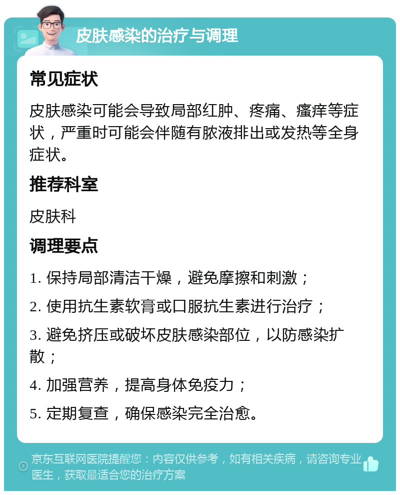 皮肤感染的治疗与调理 常见症状 皮肤感染可能会导致局部红肿、疼痛、瘙痒等症状，严重时可能会伴随有脓液排出或发热等全身症状。 推荐科室 皮肤科 调理要点 1. 保持局部清洁干燥，避免摩擦和刺激； 2. 使用抗生素软膏或口服抗生素进行治疗； 3. 避免挤压或破坏皮肤感染部位，以防感染扩散； 4. 加强营养，提高身体免疫力； 5. 定期复查，确保感染完全治愈。