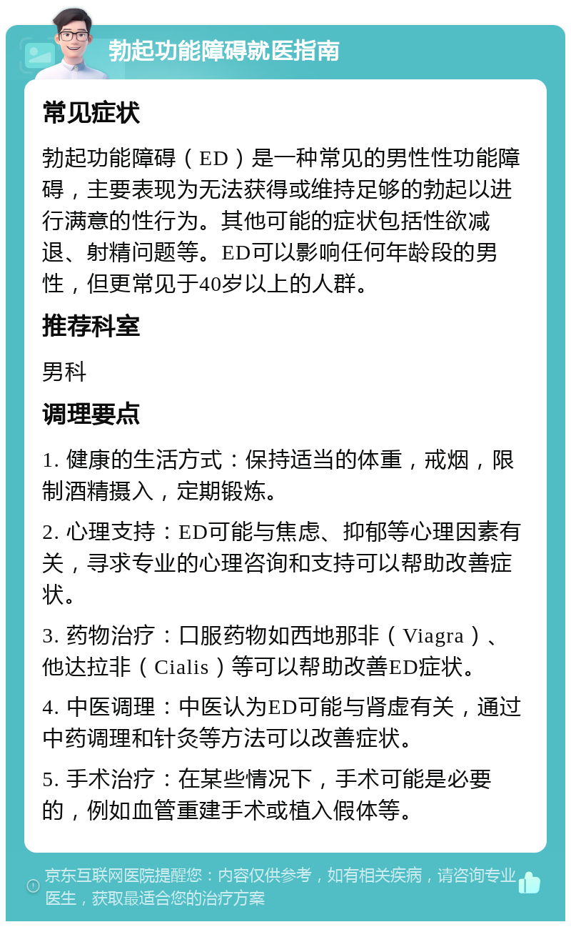 勃起功能障碍就医指南 常见症状 勃起功能障碍（ED）是一种常见的男性性功能障碍，主要表现为无法获得或维持足够的勃起以进行满意的性行为。其他可能的症状包括性欲减退、射精问题等。ED可以影响任何年龄段的男性，但更常见于40岁以上的人群。 推荐科室 男科 调理要点 1. 健康的生活方式：保持适当的体重，戒烟，限制酒精摄入，定期锻炼。 2. 心理支持：ED可能与焦虑、抑郁等心理因素有关，寻求专业的心理咨询和支持可以帮助改善症状。 3. 药物治疗：口服药物如西地那非（Viagra）、他达拉非（Cialis）等可以帮助改善ED症状。 4. 中医调理：中医认为ED可能与肾虚有关，通过中药调理和针灸等方法可以改善症状。 5. 手术治疗：在某些情况下，手术可能是必要的，例如血管重建手术或植入假体等。