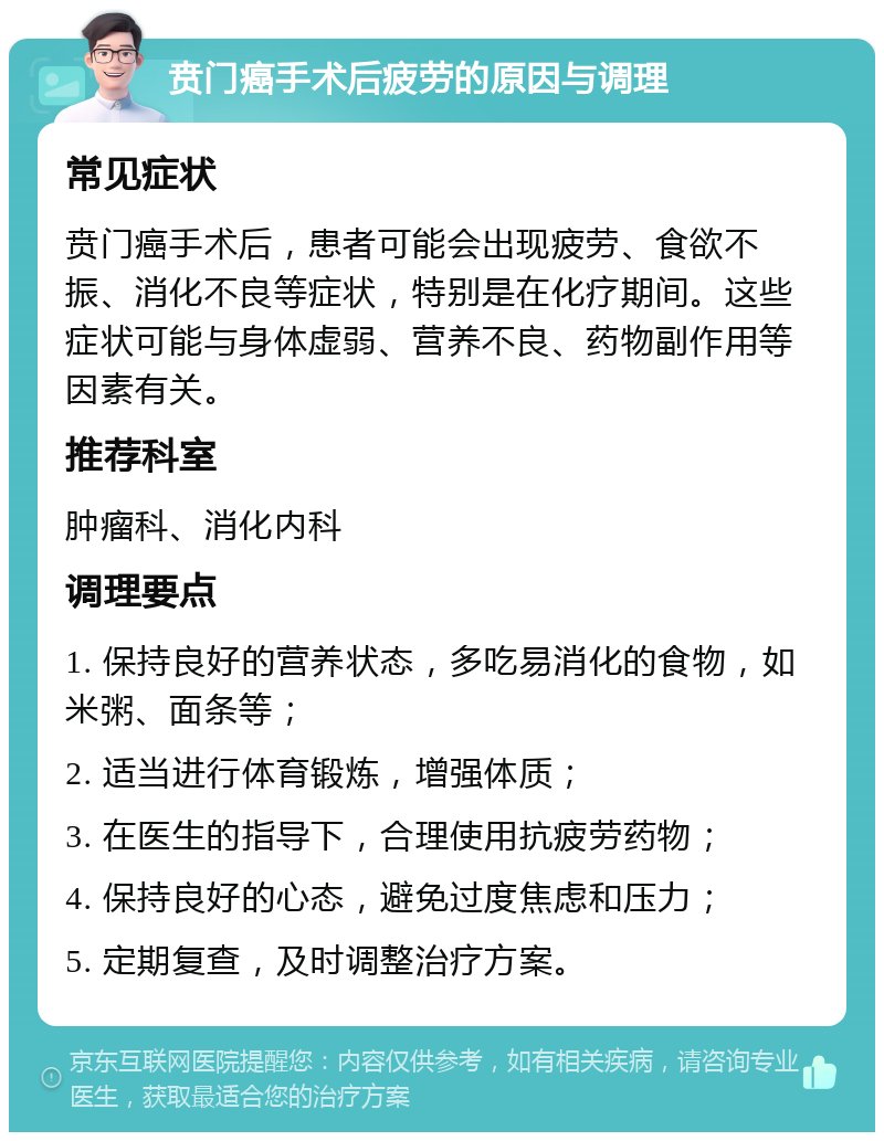 贲门癌手术后疲劳的原因与调理 常见症状 贲门癌手术后，患者可能会出现疲劳、食欲不振、消化不良等症状，特别是在化疗期间。这些症状可能与身体虚弱、营养不良、药物副作用等因素有关。 推荐科室 肿瘤科、消化内科 调理要点 1. 保持良好的营养状态，多吃易消化的食物，如米粥、面条等； 2. 适当进行体育锻炼，增强体质； 3. 在医生的指导下，合理使用抗疲劳药物； 4. 保持良好的心态，避免过度焦虑和压力； 5. 定期复查，及时调整治疗方案。