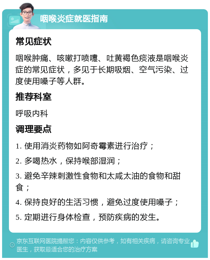 咽喉炎症就医指南 常见症状 咽喉肿痛、咳嗽打喷嚏、吐黄褐色痰液是咽喉炎症的常见症状，多见于长期吸烟、空气污染、过度使用嗓子等人群。 推荐科室 呼吸内科 调理要点 1. 使用消炎药物如阿奇霉素进行治疗； 2. 多喝热水，保持喉部湿润； 3. 避免辛辣刺激性食物和太咸太油的食物和甜食； 4. 保持良好的生活习惯，避免过度使用嗓子； 5. 定期进行身体检查，预防疾病的发生。