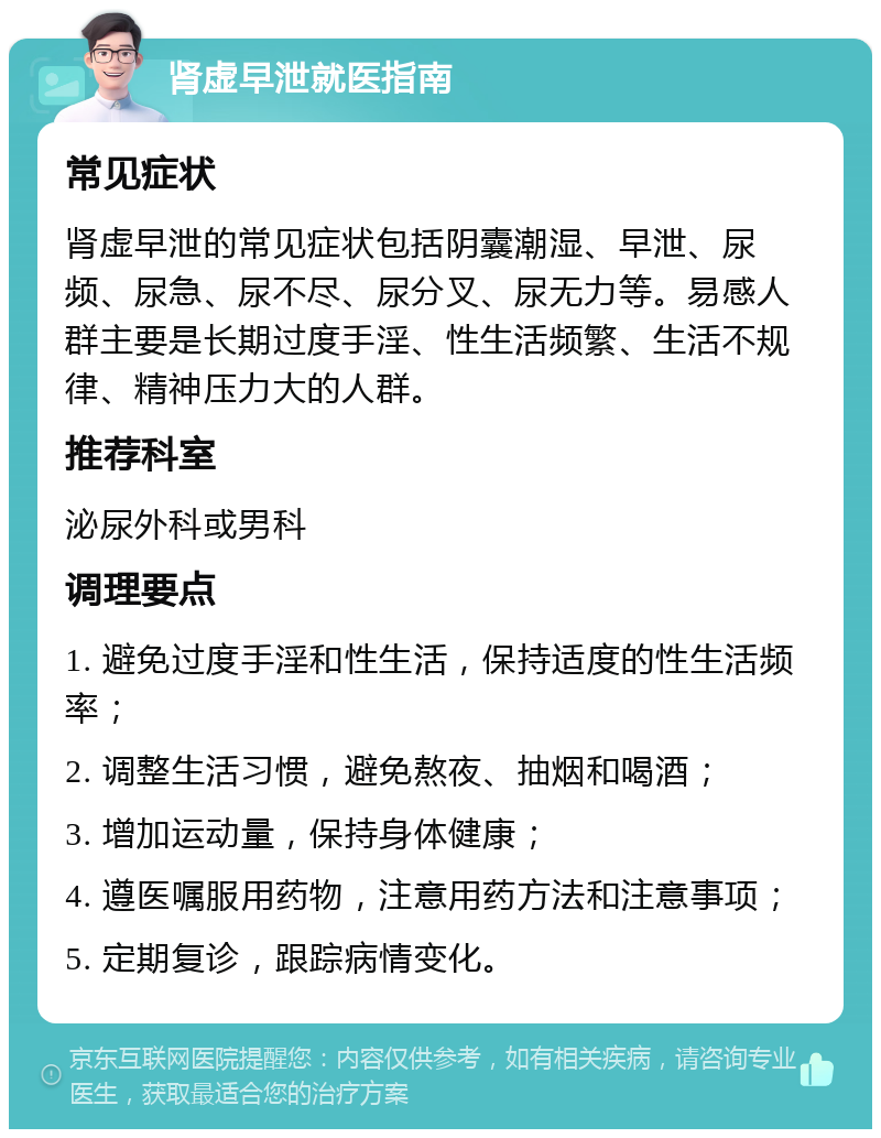 肾虚早泄就医指南 常见症状 肾虚早泄的常见症状包括阴囊潮湿、早泄、尿频、尿急、尿不尽、尿分叉、尿无力等。易感人群主要是长期过度手淫、性生活频繁、生活不规律、精神压力大的人群。 推荐科室 泌尿外科或男科 调理要点 1. 避免过度手淫和性生活，保持适度的性生活频率； 2. 调整生活习惯，避免熬夜、抽烟和喝酒； 3. 增加运动量，保持身体健康； 4. 遵医嘱服用药物，注意用药方法和注意事项； 5. 定期复诊，跟踪病情变化。