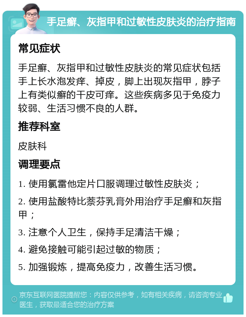 手足癣、灰指甲和过敏性皮肤炎的治疗指南 常见症状 手足癣、灰指甲和过敏性皮肤炎的常见症状包括手上长水泡发痒、掉皮，脚上出现灰指甲，脖子上有类似癣的干皮可痒。这些疾病多见于免疫力较弱、生活习惯不良的人群。 推荐科室 皮肤科 调理要点 1. 使用氯雷他定片口服调理过敏性皮肤炎； 2. 使用盐酸特比萘芬乳膏外用治疗手足癣和灰指甲； 3. 注意个人卫生，保持手足清洁干燥； 4. 避免接触可能引起过敏的物质； 5. 加强锻炼，提高免疫力，改善生活习惯。